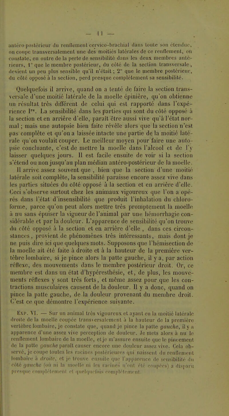 ;iiitéio |)ostoriciir du leiilleiiieiil cei'vico-l)raclii;il ilaiis tuiile son tHcmliic, oti coii|)e Iransversalement une des nioiliés lalcrales de ce reiilletiient, on coiislate, cil outre de la perte de sensibilité dans les deux membres anté- rieurs, lque le membre postérieur, du côté de la section transversale, ik-vient un peu plus sensible qu'il n'était ; 2 que le membre postérieur, ilu côté opposé à la section, perd presque complétcmciil sa sensibilité. Quelquefois il arrive, quand on a tenté de faire la section trans- versale d'une moitié latérale de la moelle épiniére, qu'on obtienne un résultat très différent de celui qui est rapporté dans l'expé- rience I. La sensibilité dans les parties (jui sont du côté opposé à la section et en arrièi e d'elle, paraît être aussi vive qu'à l'état nor- mal ; mais une autopsie bien faite révèle alors que la section n'est pas complète et qu'on a laissée intacte une partie de la moitié laté- rale qu'on voulait couper. Le meilleur moyen pour faire une aulo- psie concluante, c'est de mettre la moelle dans l'alcool et de l'y laisser quelques jours. Il est facile ensuite de voir si la section s'étend ou non jusqu'au plan médian antéro-postérieur de la moelle. 11 arrive assez souvent que , bien que la section d'une moitié latérale soit complète, la sensibilité paraisse encore assez vive dans les parties situées du côté opposé à la section et en arrière d'elle, lieci s'observe surtout chez les animau.K vigoureux que l'on a opé- rés dans l'état d'insensibilité que produit l'inhalation du cldoro- lornte, parce qu'on peut alors mettre très promptement la moelhî à nu sans épuiser la vigueur de l'animal par une liémorrhagic con- sidérable et parla douleur. L'apparence de sensibilité qu'on trouve du côté opposé à la section et en arrière d'elle , dans ces circon- stances, provient de phénomènes très intéressants, mais dont je ne puis dire ici que (juelques mots. Supposons que l'hémiseclion de la moelle ait été faite à droite et à la hauteur de la première ver- tèbre lond)aire, si je pince alors la patte gauche, il y a, par action réilexe, des mouvements dans le membre postérieur droit. Or, ce membre est dans un état d'hypéresthésie, et, de plus, les mouve- ments réflexes y sont très forts, et même assez pour que les con- tractions musculaires causent de la douleur. 11 y a donc, quand on pince la patte gauche, de la douleur provenant du membre droit. (,'esl ce que démontre l'expérience suivante. Exi». YI. — Sur un animal très vigoureux et ayant eu la moitié latérale 'lioite delà moelle coupée Iransiersalcmont h la bautcur de la première vertèbre lombaire, je constate que, quand je pince la palle gauche, il y a apparence d'une assez vive perception de douleur, .le mets alors à nu In rendement lombaii e de la moelle, et je m'assure ensuite que le pineement (le la patte rya?(t7je paraît causer encore une douleur assez vive. Oela ob- servé, je coup(! toutes les raoin<;s postérieures qui naissent du rcnllenienl lombaire à druilc, et jé ti'ouve cnsuile que l'apparenco de sriisibililé ilii iité fjam-hc (on ni la moelle ni les racines n'ont été cnupérs) a disparu pi cscpir r'onqilélemeill el quelipirl'iiis cviniplélrmi iil