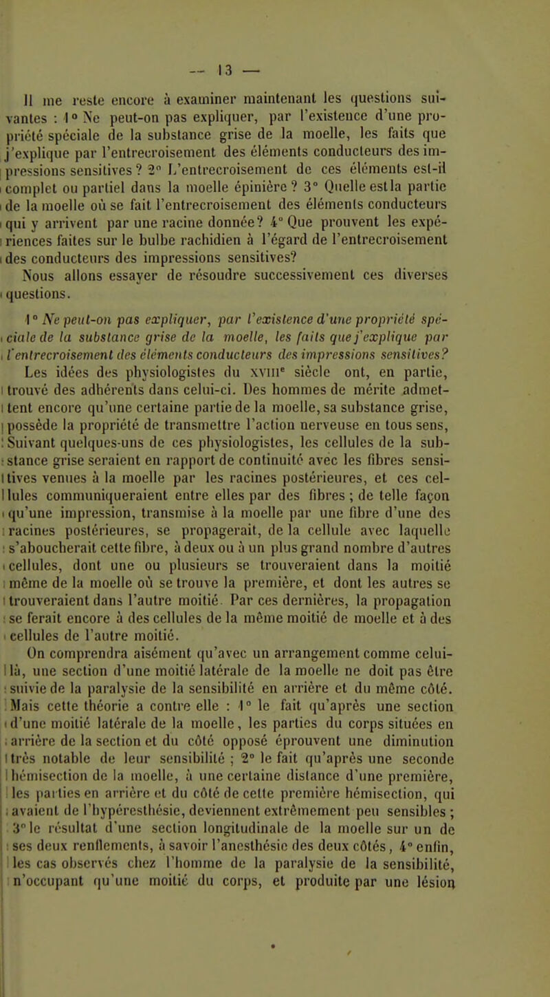 Il me reste encore à examiner maintenant les questions sui- vantes : I ° Ne peut-on pas expliquer, par l'existence d'une pro- priété spéciale de la substance grise de la moelle, les faits que j'explique par l'entrecroisement des éléments conducteurs desim- [ pressions sensilives ? 2 L'entrecroisement de ces éléments est-il 1 complet ou partiel dans la moelle épinièrc ? 3° Quelle estla partie I de la moelle où se fait l'entrecroisement des éléments conducteurs iqui y arrivent par une racine donnée? 4° Que prouvent les expé- 1 riences faites sur le bulbe rachidien à l'égard de l'entrecroisement ides conducteurs des impressions sensitives? Nous allons essayer de résoudre successivement ces diverses I questions. ■I ° pe!<(-o»i pas expliquer, par l'existence d'une propriété spé- icialede la substance grise de la moelle, les faits que j'explique par I l'entrecroisement des éléments conducteurs des impressions sensilives? Les idées des physiologistes du xviii' siècle ont, en partie, i trouvé des adhérents dans celui-ci. Des hommes de mérite admet- I lent encore qu'une certaine partie de la moelle, sa substance grise, I possède la propriété de transmettre l'action nerveuse en tous sens, : Suivant quelques-uns de ces physiologistes, les cellules de la sub- : stance grise seraient en rapport de continuité avec les fibres sensi- llives venues à la moelle par les racines postérieures, et ces cel- liules communiqueraient entre elles par des fibres ; de telle façon I qu'une impression, transmise à la moelle par une fibre d'une des ; racines postérieures, se propagerait, delà cellule avec laquelle : s'aboucherait celte fibre, à deux ou à un plus grand nombre d'autres I cellules, dont une ou plusieurs se trouveraient dans la moitié 1 môme de la moelle où se trouve la première, et dont les autres se I trouveraient dans l'autre moitié. Par ces dernières, la propagation ! se ferait encore à des cellules de la même moitié de moelle et à des ■ cellules de l'autre moitié. On comprendra aisément qu'avec un arrangement comme celui- llà, une section d'une moitié latérale de la moelle ne doit pas être : suivie de la paralysie de la sensibilité en arrière et du même côté. Mais cette théorie a contre elle : 1° le fait qu'après une section Id'une moitié latérale de la moelle, les parties du corps situées en i arrière de la section et du côté opposé éprouvent une diminution I très notable de leur sensibilité ; 2° le fait qu'après une seconde ! 1 hémisection de la moelle, à une certaine dislance d'une première, i les parties en arrière et du côté de cette première hémiseclion, qui ; avaient de l'hypérestliésie, deviennent extrêmement peu sensibles ; 3 le résultat d'une section longitudinale de la moelle sur un de t ses deux renllemenis, à savoir l'ancsthésie des deux côtés, 4° enfin, ; les cas observés chcx l'homme de la paralysie de la sensibilité, n'occupant qu'une moitié du corps, et produite par une lésioii