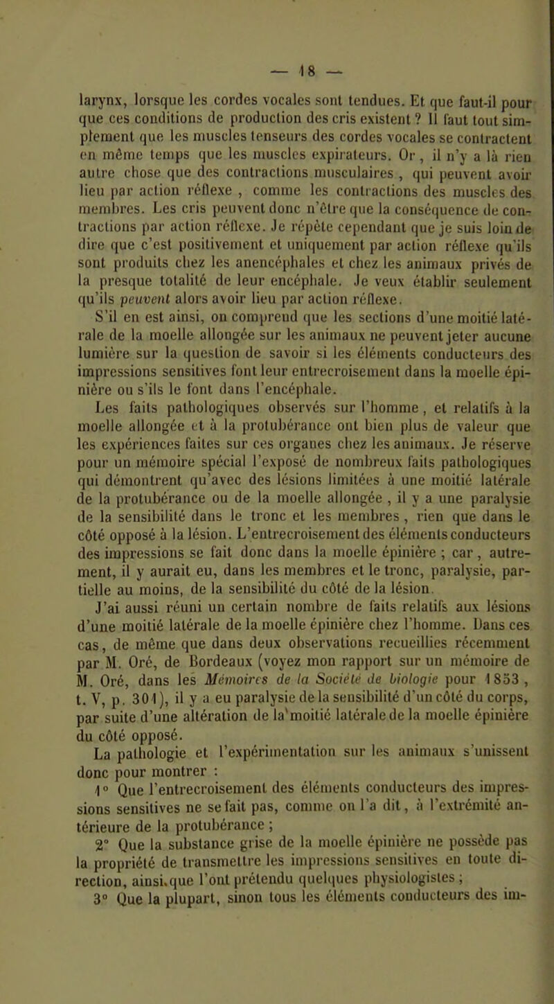 larynx, lorsque les cordes vocales sont tendues. Et que faut-il pour que ces conditions de production des cris existent ? 11 faut tout sim- plement que les muscles tenseurs des cordes vocales se contractent en même temps que les muscles expiraleurs. Or, il n'y a là rien autre chose que des contractions musculaires , qui peuvent avoir lieu par action réllexe , comme les contractions des muscles des membres. Les cris peuvent donc n'être que la conséquence de con-r tractions par action réflexe. Je répète cependant que je suis loin de dire que c'est positivement et uniquement par action réflexe qu'ils sont produits chez les anencéphales et chez les animaux privés de la presque totalité de leur encéphale. Je veux établir seulement qu'ils peuvenl alors avoir lieu par action réflexe. S'il en est ainsi, on comprend que les sections d'une moitié laté- rale de la moelle allongée sur les animaux ne peuvent jeter aucune lumière sur la question de savoir si les éléments conducteurs des impressions sensitives font leur entrecroisement dans la moelle épi- nière ou s'ils le font dans l'encéphale. Les faits pathologiques observés sur l'homme, et relatifs à la moelle allongée et à la protubérance ont bien plus de valeur que les expériences faites sur ces organes chez les animaux. Je réserve pour un mémoire spécial l'exposé de nombreux faits pathologiques qui démontrent qu'avec des lésions limitées à une moitié latérale de la protubérance ou de la moelle allongée , il y a une paralysie de la sensibilité dans le tronc et les membres, rien que dans le côté opposé à la lésion. L'entrecroisement des éléments conducteurs des impressions se fait donc dans la moelle épinière ; car, autre- ment, il y aurait eu, dans les membres et le tronc, paralysie, par- tielle au moins, de la sensibilité du côté de la lésion. J'ai aussi réuni un certain nombre de faits relatifs aux lésions d'une moitié latérale de la moelle épinière chez l'homme. Dans ces cas, de même que dans deux observations recueillies récemment par M. Oré, de Bordeaux (voyez mon rapport sur un mémoire de M. Oré, dans les Mémoires de la Société de biologie pour 1 833 , t. V, p. 301), il y a eu paralysie delà sensibilité d'un côté du corps, par suite d'une altération de la*moilié latérale de la moelle épinière du côté opposé. La pathologie et l'expérimentation sur les animaux s'unissent donc pour montrer : 1° Que l'entrecroisement des éléments conducteurs des impres- sions sensitives ne se fait pas, comme on l'a dit, à l'extrémité an- térieure de la protubérance ; 2° Que la substance grise de la moelle épinière ne possède pas la propriété de transmettre les imjjrcssions sensitives en toute di- rection, ainsi.que l'ont prétendu queltjues physiologistes ; 3° Que la plupart, sinon tous les éléments conducteurs des im-