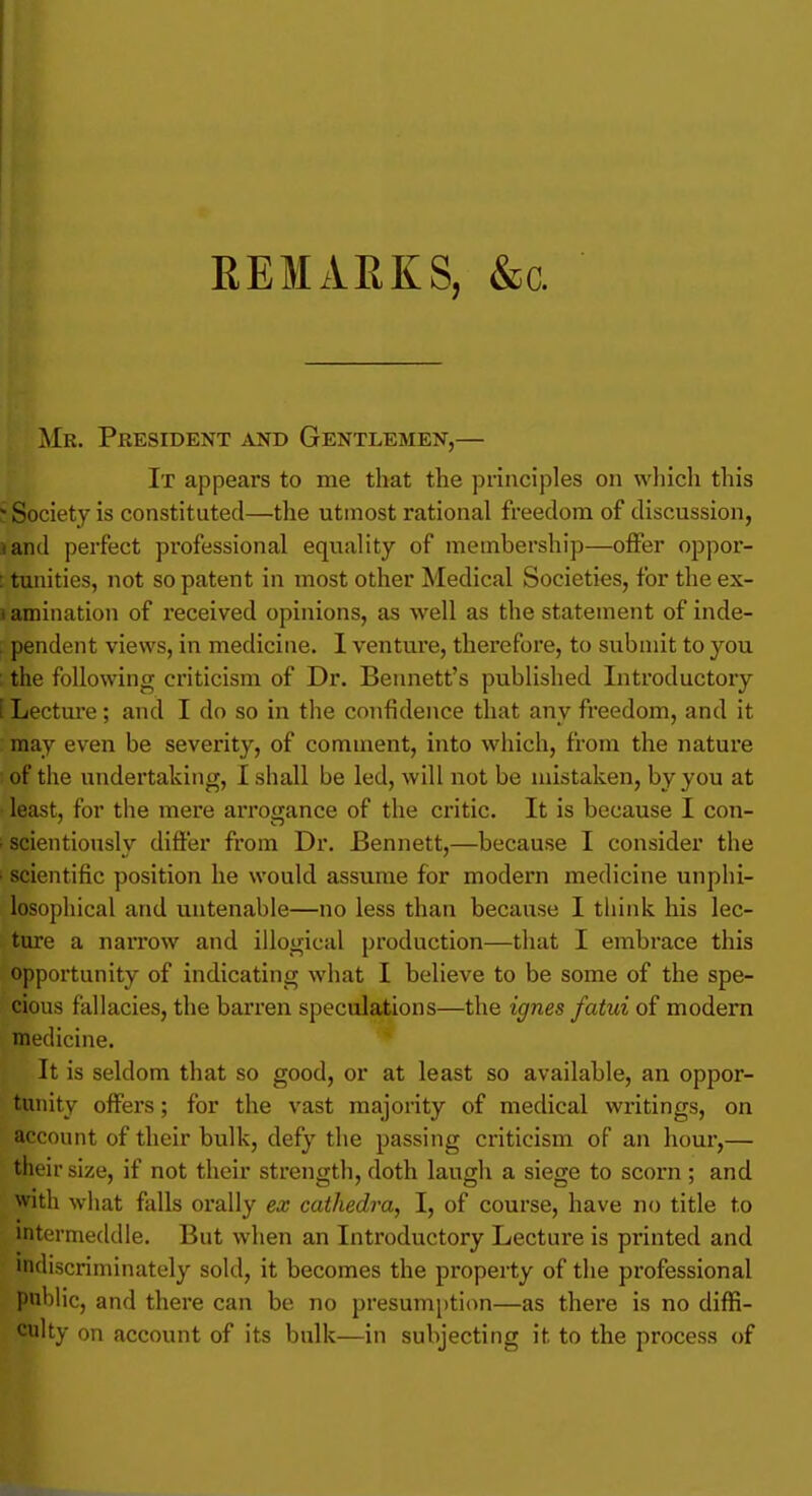 REMARKS, &c. ^Ir. President and Gentlemen,— It appears to me that the principles on which this Society is constituted—the utmost rational freedom of discussion, land perfect professional equality of membership—offer oppor- : tunities, not so patent in most other Medical Societies, for the ex- i amination of received opinions, as well as the statement of inde- . pendent views, in medicine. 1 ventui'e, therefore, to submit to you ; the following criticism of Dr. Bennett's published Introductory [ Lecture; and I do so in the confidence that any freedom, and it may even be severity, of comment, into which, from the nature • of the undertaking, I shall be led, will not be mistaken, by you at least, for the mere arroijance of the critic. It is because I con- • scientiously differ from Dr. Bennett,—because I consider the ■ scientific position he would assume for modern medicine unphi- losophical and untenable—no less than because I think his lec- ture a narrow and illogical production—that I embrace this opportunity of indicating what I believe to be some of the spe- cious fallacies, the barren speculations—the ignes fatui of modem medicine. It is seldom that so good, or at least so available, an oppor- tunity offers; for the vast majority of medical writings, on account of their bulk, defy the passing criticism of an hour,— their size, if not their strength, doth laugh a siege to scorn ; and With what falls orally ex cathedra, I, of course, have no title to intermeddle. But when an Introductory Lecture is printed and indiscriminately sold, it becomes the property of the professional public, and there can be no presumption—as there is no diffi- culty on account of its bulk—in subjecting it to the process of
