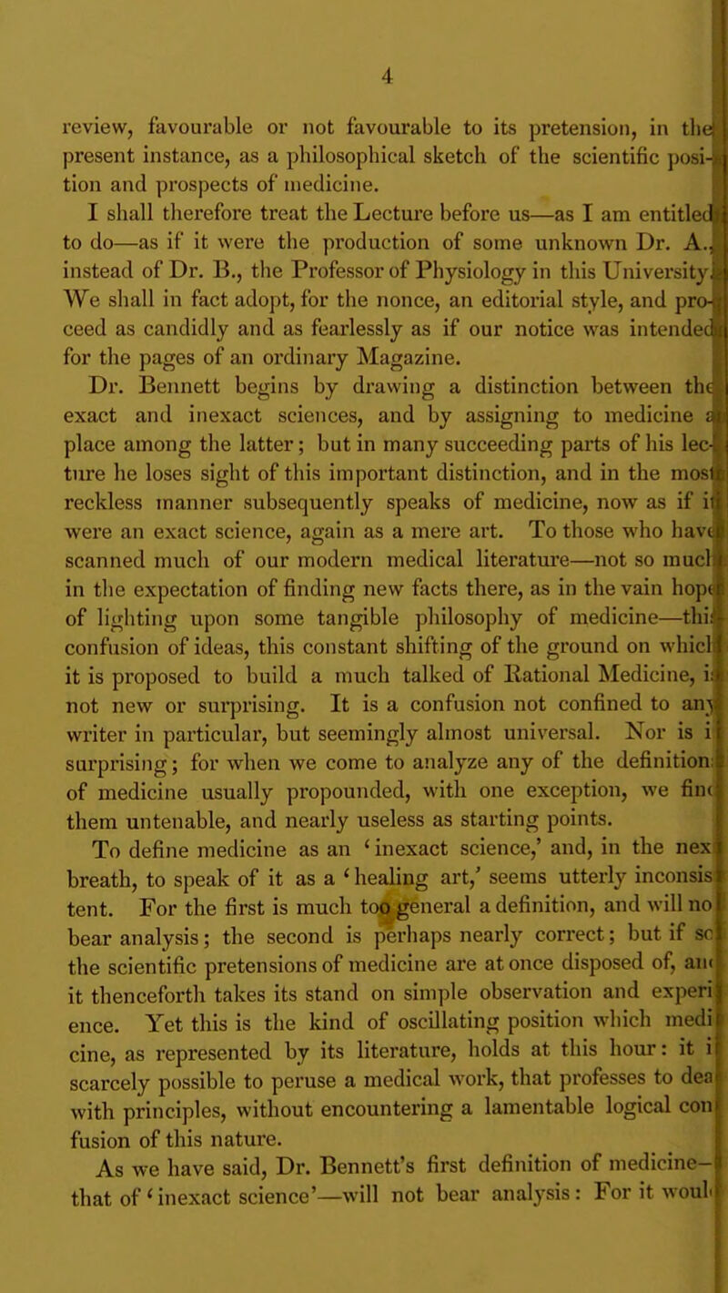 review, favourable or not favourable to its pretension, in tht present instance, as a philosophical sketch of the scientific posin tion and prospects of medicine. I shall therefore treat the Lecture before us—as I am entitlec to do—as if it were the production of some unknown Dr. A. instead of Dr. B., the Professor of Physiology in this University^ We shall in fact adopt, for the nonce, an editorial style, and pre ceed as candidly and as fearlessly as if our notice was intendec for the pages of an ordinary Magazine. Dr. Beimett begins by drawing a distinction between the exact and inexact sciences, and by assigning to medicine ai\ place among the latter; but in many succeeding parts of his lec- i ture he loses sight of this important distinction, and in the mositi reckless manner subsequently speaks of medicine, now as if it| were an exact science, again as a mere art. To those who have scanned much of our modern medical literatui*e—not so much in the expectation of finding new facts there, as in the vain hop^ of lighting upon some tangible philosophy of medicine—thi| confusion of ideas, this constant shifting of the ground on vvhicll it is proposed to build a nuich talked of llational Medicine, ia not new or surprising. It is a confusion not confined to ani writer in particular, but seemingly almost universal. Nor is iS surprising; for when we come to analyze any of the definition! of medicine usually propounded, with one exception, we fincj them untenable, and nearly useless as starting points. To define medicine as an ' inexact science,' and, in the nej breath, to speak of it as a ' healing art,' seems utterly inconsis tent. For the first is much too general a definition, and will no j bear analysis; the second is perliaps nearly correct; but if sol the scientific pretensions of medicine are at once disposed of, autj it thenceforth takes its stand on simple observation and experij ence. Yet this is the kind of oscillating position which medij cine, as represented by its literature, holds at this hour: it i| scarcely possible to peruse a medical work, that professes to deal with principles, without encountering a lamentable logical coni fusion of this nature. As we have said. Dr. Bennett's first definition of medicine- that of'inexact science'—will not bear analysis: For it woultl