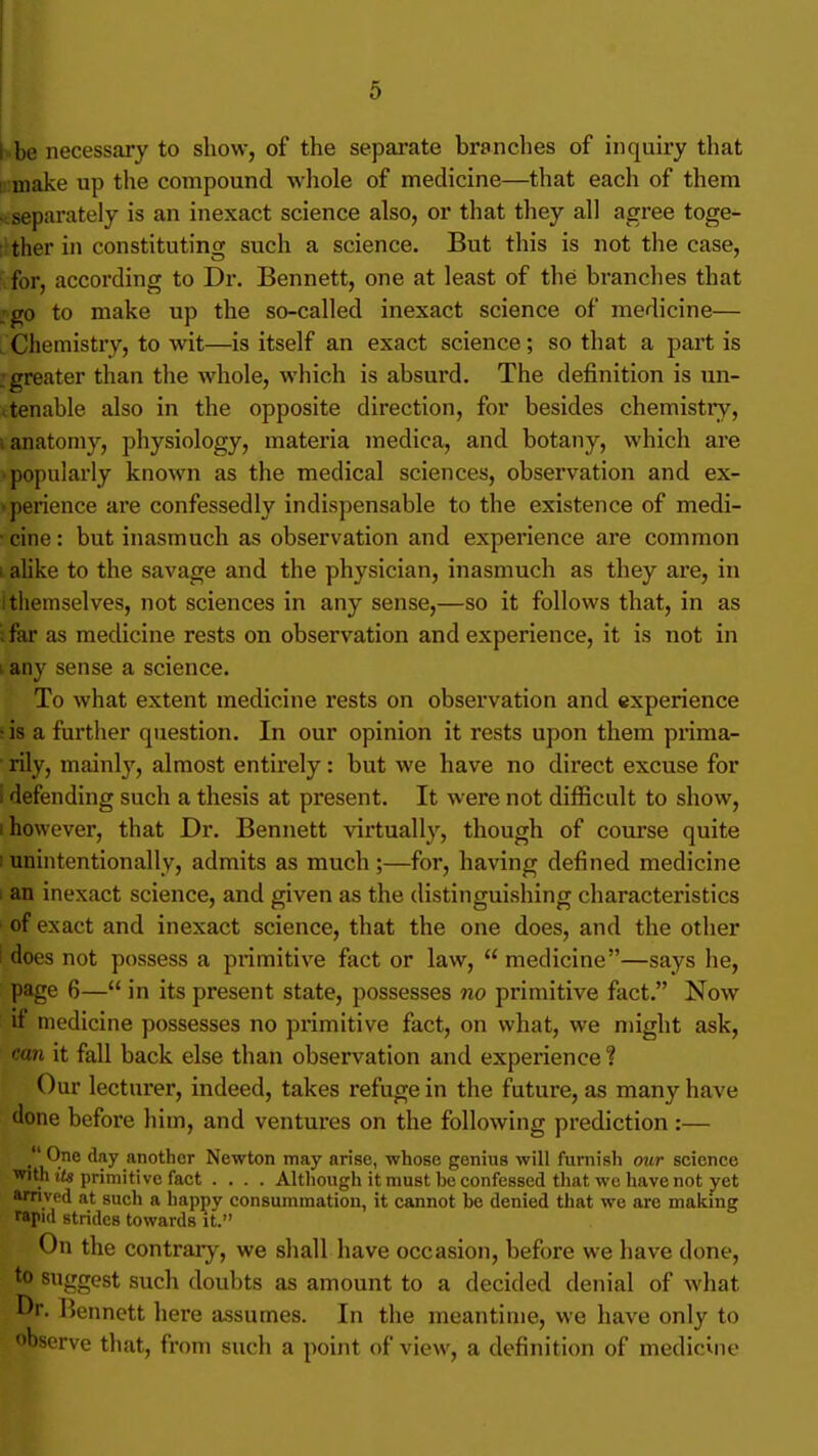 ii-be necessary to show, of the sepai'ate branches of inquiry that liimake up the compound whole of medicine—that each of them .^separately is an inexact science also, or that they all agree toge- ■itherin constituting such a science. But this is not the case, for, according to Dr. Bennett, one at least of the branches that :go to make up the so-called inexact science of medicine— . Chemistry, to wit—is itself an exact science; so that a part is .greater than the whole, which is absurd. The definition is un- \tenable also in the opposite direction, for besides chemisti-y, I anatomy, physiology, materia medica, and botany, which are popularly known as the medical sciences, observation and ex- >perience are confessedly indispensable to the existence of medi- • cine: but inasmuch as observation and experience are common i alike to the savage and the physician, inasmuch as they are, in I themselves, not sciences in any sense,—so it follows that, in as ifar as medicine rests on observation and experience, it is not in I any sense a science. To what extent medicine rests on observation and experience ;is a further question. In our opinion it rests upon them pnma- ■ rily, mainly, almost entirely: but we have no direct excuse for I defending such a thesis at present. It were not difficult to show, I however, that Dr. Bennett virtually, though of course quite 1 unintentionally, admits as much ;—for, having defined medicine I an inexact science, and given as the distinguishing characteristics I of exact and inexact science, that the one does, and the other 1 does not possess a primitive fact or law,  medicine—says he, page 6— in its present state, possesses no primitive fact. Now if medicine possesses no primitive fact, on what, we might ask, can it fall back else than observation and experience ? Our lecturer, indeed, takes refuge in the future, as many have done before him, and ventures on the following prediction:— . 9® *'^'y another Newton may arise, whose genius will furnish our science with tt« primitive fact .... Although it must be confessed that we have not yet arnved at such a happy consummation, it cannot be denied that we are making rapid strides towards it. On the contrary, we shall have occasion, before we have done, to suggest such doubts as amount to a decided denial of what Dr. Bennett here assumes. In the meantime, we have only to observe that, from such a point of view, a definition of medicine