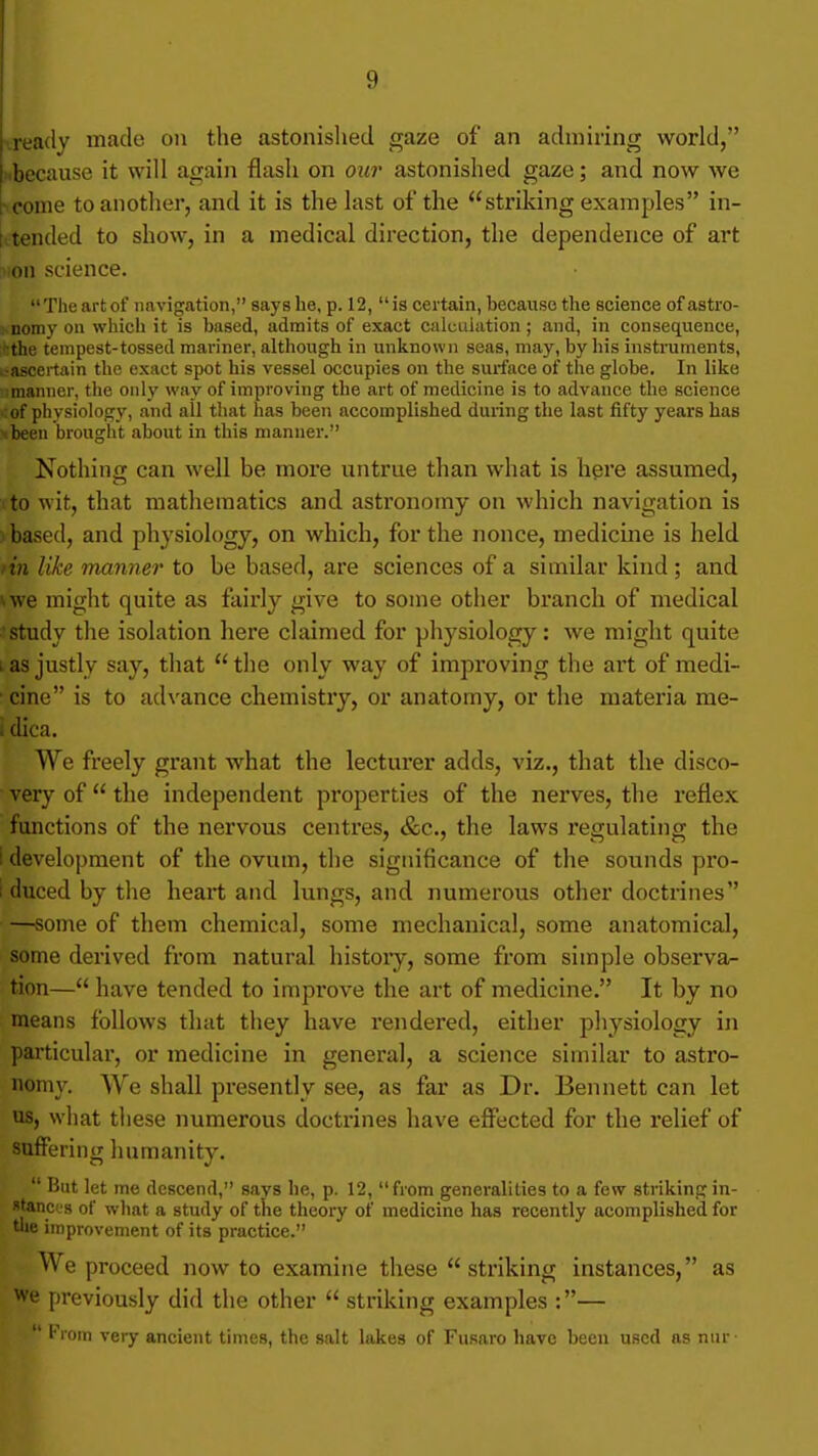 •.ready made on the astonished gaze of an admiring world, i.because it will again flash on our astonished gaze; and now we ■ come to another, and it is the last of the striking examples in- tvtended to show, in a medical direction, the dependence of art ^ion science. The art of iinvigation, says he, p. 12, is certain, because the science of astro- nomy on which it is based, admits of exact calculation; and, in consequence, '■the tempest-tossed mariner, although in unknown seas, may, by his instruments, .•ascertain the exact spot his vessel occupies on the surface of the globe. In like manner, tlie only way of improving the art of medicine is to advance the science .:of physiology, and all that has been accomplished during the last fifty years has tbeeu brought about in this manner. Nothing can well be more untrue than what is hgre assumed, to wit, that mathematics and astronomy on which navigation is based, and physiology, on which, for the nonce, medicine is held tin like manner to be based, are sciences of a similar kind ; and »we might quite as fairly give to some other branch of medical •study the isolation here claimed for physiology: we might quite I as justly say, that the only way of improving the art of medi- • cine is to advance chemistry, or anatomy, or the materia me- i dica. We freely grant what the lecturer adds, viz., that the disco- very of the independent properties of the nerves, the reflex functions of the nervous centres, &c., the laws regulating the i development of the ovum, the significance of the sounds pro- i duced by the heart and lungs, and numerous other doctrines —some of them chemical, some mechanical, some anatomical, some derived from natural history, some from simple observa- tion— have tended to impi-ove the art of medicine. It by no means follows that they have rendered, either physiology in particular, or medicine in general, a science similar to astro- nomy. We shall presently see, as far as Dr. Bennett can let us, what tliese numerous doctrines have efilicted for the relief of suflPering humanity. But let me descend, says he, p. 12, from generalities to a few striking in- stances of what a study of the theory of medicine has recently acomplished for tlie improvement of its practice. We proceed now to examine these striking instances, as we previously did the other striking examples :— '■rem very ancient times, the salt lakes of Fusaro have been used as nur