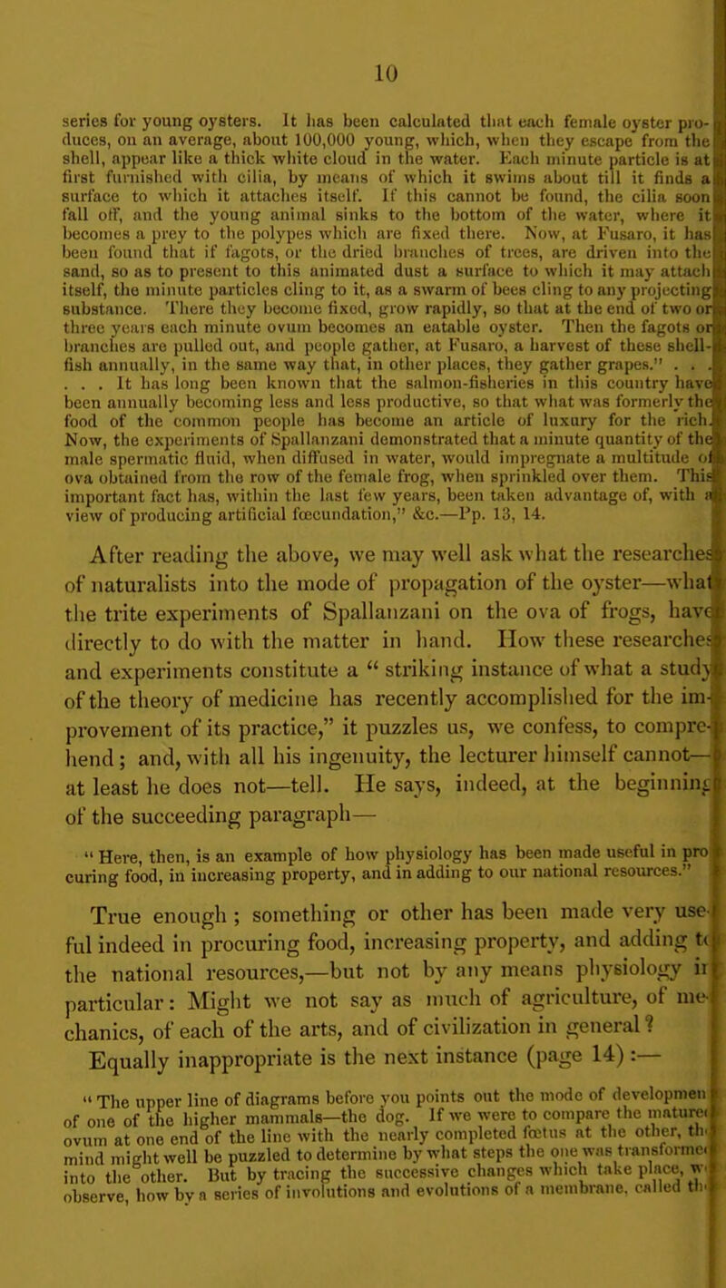I series for young oysters. It lias been calculated that each female oyster pni-q I duces, on an average, about 100,000 young, which, when they escape from tlie \ shell, appear like a thick wliite cloud in the water. Each minute particle is atii; first furnished witli cilia, by means of which it swims about till it finds ai.-.i surface to wliich it attaches itself. If this cannot be found, the cilia sooir,.: fall off, and the young animal sinks to the bottom of tlie water, where it i becomes a prey to the polypes whicli are fixed there. Now, at Fusaro, it has ; beeu found tliat if fagots, or the dried branches of trees, are driven into tlir i sand, so as to present to this animated dust a surface to wliich it may attach, , itself, the minute particles cling to it, as a swarm of bees cling to any projecting?.! substance. 'I'liere thuy ijecome fixed, grow rapidly, so that at the end of two ori,i three years each minute ovum becomes an eatable oyster. Then the fagots oniii branches are pulled out, and people gatlier, at Fusaro, a harvest of these shell-i fish annually, in the same way that, in other places, they gather grapes. . . . ... It has long been known that the sahnon-fisheries in this country have been annually becoming less and less productive, so that what was formerly the food of the common people has become an article of luxury for the richJ Now, the experiments of Spallanzani demonstrated that a minute quantity of the male spermatic fluid, when diffused in water, would impregnate a multitude o8 ova obtained from the row of the female frog, when sprinkled over them. This important fact has, within the last few years, been t<ikeu advantage of, with view of producing artificial foecundation, &c.—Pp. 13, 14. After reading the above, we may well ask what the researches of naturalists into the mode of propagation of the oyster—what the trite experiments of Spallanzani on the ova of frogs, have directly to do with the matter in hand. How these researches and experiments constitute a striking instance t)f what a study of the theory of medicine has recently accomplished for the im-^ provement of its practice, it puzzles us, we confess, to compre-! hend ; and, with all his ingenuity, the lecturer himself cannot— at least he does not—tell. He says, indeed, at the beginnin^| of the succeeding paragraph— Here, then, is an example of how physiology has been made useful in proj curing food, in increasing property, and in adding to our national resources. 1 True enough ; something or other has been made very use-l ful indeed in procuring food, increasing property, and adding t(j the national resources,—but not by any means physiology ir| particular: Might we not say as much of agriculture, of me-i chanics, of each of the arts, and of civilization in general ? Equally inappropriate is the next instance (page 14) :— The upper line of diagrams before you points out the mode of developmen of one of the higher mammals—the dog. If we were to compare the mature, ovum at one end of the line with the nearly completed fetus at the other, th. mind might well be puzzled to determine by what steps the one was transforme. into the other. But by tracing the successive changes which take plnce, w. observe how bv a series of involutions and evolutions of a membrane, called ttu