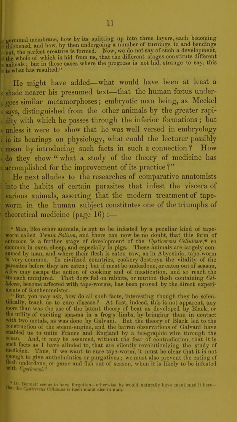 ci iininal membrane, how by its splitting up into three layers, each becoming thickened, and how, by then undergoing a number of turnings in and bendings i out the perfect creature is formed. Now, we do not say of such a development, the'whole of which is hid from us, that the difi'erent stages constitute diflerent j . animals ; but in those cases where the progress is not hid, strange 1o say, this what has resulted. He might have added—what would have been at least a \> shade nearer his presumed text—that the human foetus under- t goes similar metamorphoses; embryotic man being, as Meckel 5 says, distinguished from the other animals by the greater rapi- . dity with which he passes through the inferior formations ; but I unless it were to show that he was well versed in embryology i in its beai'ings on physiology, what could the lecturer possibly I mean by introducing such facts in such a connection ? How I do they show what a study of the theory of medicine has s accomplished for the improvement of its practice He next alludes to the researches of comparative anatomists i into the habits of certain parasites that infest the viscera of various animals, assei'ting that the modern treatment of tape- ■ worm in the human subject constitutes one of the triumphs of theoretical medicine (page 16) :— Man. like other animals, is apt to be infested by a peculiar kind of tape- worm called Tienia Solium, and there can now be no doubt, that this form of entozoon is a further stage of development of the Cysticcrcus Cdlulosce* so common in oxen, sheep, and especially in pigs. These animals are largely con- sumed by man, and wliere their flesh is eaten raw, as in Abyssinia, tape-worm is very common. In civilized countries, cookery destroys the vitality of the parasites before they are eaten ; but if meat be underdone, or eaten out of season, a few may escape the action of cooking and of mastication, and so reach the stomach uninjured. That dogs fed on rabbits, or mutton flesh containing Cel- Mosce, become aflected with tape-worms, has been proved by the direct experi- ments of Kuchenmeister. _ Hut, you may ask, how do all such facts, interesting though they be scien- tifically, teach us to cure disease ? At first, indeed, this is not apparent, any more than was the use of the latent theory of heat as developed by Black, or tlie utility of exciting spasms in a frog's limbs, by bringing them in contact with two metals, as was done by Galvani. But the theory of Black led to the construction of the steam-engine, and the barren observations of Galvani have enabled us to unite France and England by a telegra[)hic wire tiirough the ocean. And, it may be assumed, without the fear of contradiction, that it is snch facts as I have alluded to, that are silently revolutionizing the study of niedicinc. Thus, if wo want to cure tape-worm, it must be clear that it is not enongli to give anthelmintics or purgatives ; we must also prevent the eating of fli'sh underdone, or game and fish out of season, when it is likely to be infested With CjixUferci.'' ' lir. Hiiinelt sceiiiK tn liave forgotten—olhcrwise lie would iiBtiirnlly liiivo niciitiuiicU it here— ' ihe Vjjsticrixus fellaloMit is iliicU louiid hIbo in man.