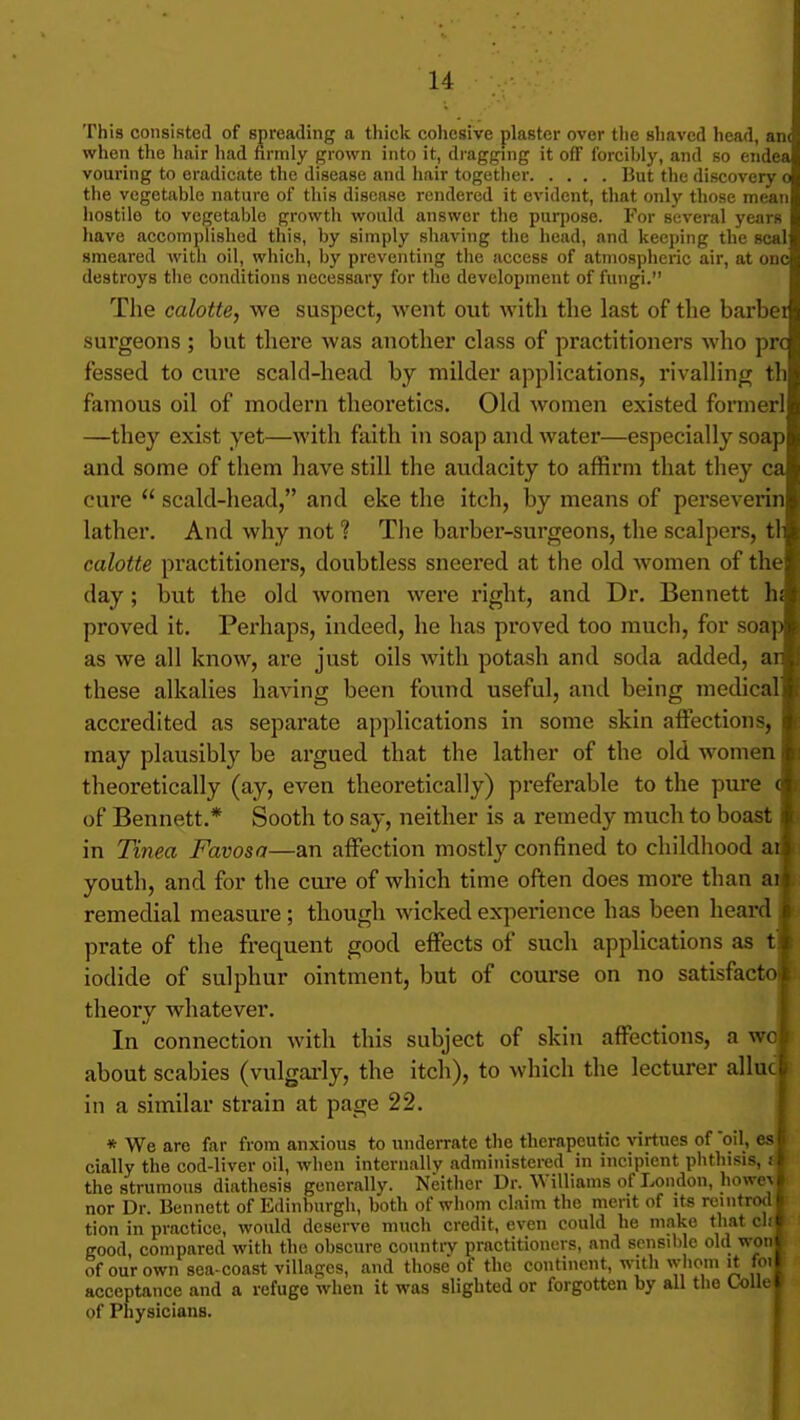This consisted of spreading a thick cohesive plaster over the shaved head, an< when the hair had firmly grown into it, dragging it off forcihly, and so endea vouring to eradicate the disease and liair together But the discovery o the vegetable nature of this disease rendered it evident, that only those mean hostile to vegetable growth would answer tlie purpose. For several years have accomplished this, by simply shaving the head, and keeping the seal smeared with oil, which, by preventing the access of atmospheric air, at one destroys the conditions necessary for the development of fungi. The calotte, we suspect, went out with the last of the barber surgeons ; but there was another class of practitioners who pre fessed to cure scald-head by milder applications, rivalling th famous oil of modern theoretics. Old women existed formerl —they exist yet—with faith in soap and water—especially soap and some of them have still the audacity to affirm that they ca cure scald-head, and eke the itch, by means of perseverin lather. And why not ? The barber-surgeons, the scalpers, tl calotte practitioners, doubtless sneered at the old women of the day; but the old women were right, and Dr. Bennett h proved it. Perhaps, indeed, he has proved too much, for soap as we all know, are just oils with potash and soda added, ar these alkalies having been found useful, and being medical accredited as separate applications in some skin affections, may plausibly be argued that the lather of the old women theoretically (ay, even theoretically) preferable to the pure i of Bennett.* Sooth to say, neither is a remedy much to boast in Tinea Favosa—an affection mostly confined to childliood ai youth, and for the cure of which time often does more than ai remedial measure ; though wicked experience has been heard prate of the frequent good effects of such applications as t»' iodide of sulphur ointment, but of course on no satisfacto theory whatever. In connection with this subject of skin affections, a wo about scabies (vulgai-ly, the itch), to which the lecturer alluc in a similar sti'ain at page 22. * We are far from anxious to underrate the therapeutic virtues of 'oil, cially the cod-liver oil, when internally administered in incipient plithisis, f the strumous diathesis generally. Neither Dr. Williams of London, howe^ nor Dr. Bennett of Edinburgh, both of whom claim the merit of its remtrod tion in practice, would deserve much credit, even could he make that ch good compared with the obscure countiT practitioners, and sensible old won of our own sea-coast villages, and those of the continent, with whom it foi acceptance and a refuge when it was slighted or forgotten by all the Ck)Ue of Physicians.