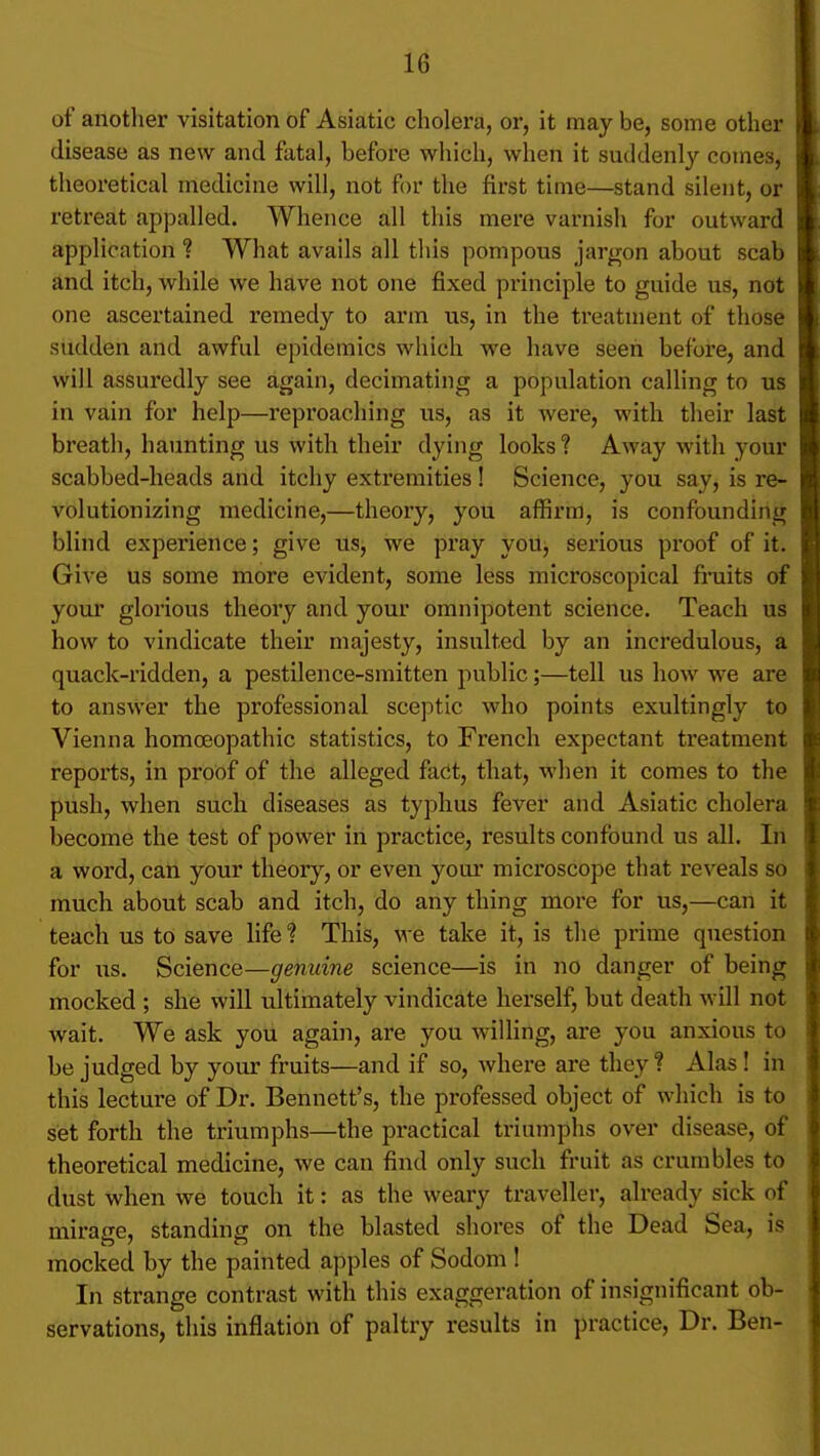 of anotlier visitation of Asiatic cholera, or, it may be, some other disease as new and fatal, before which, when it suddenly comes, theoretical medicine will, not for tlie first time—stand silent, or retreat appalled. Whence all this mere varnish for outward application ? What avails all this pompous jargon about scab and itch, while we have not one fixed principle to guide us, not one ascertained remedy to arm us, in the treatment of those sudden and awful epidemics which we have seen before, and will assuredly see again, decimating a population calling to us in vain for help—reproaching us, as it were, with their last breath, haunting us with their dying looks? Away with your scabbed-heads and itchy extremities ! Science, you say, is re- volutionizing medicine,—theory, you affirm, is confounding blind experience; give us, we pray yoUj serious proof of it. Give us some more evident, some less microscopical fniits of your glorious theory and your omnipotent science. Teach us how to vindicate their majesty, insulted by an incredulous, a quack-ridden, a pestilence-smitten public;—tell us how we are to answer the professional sceptic who points exultingly to Vienna homoeopathic statistics, to French expectant treatment reports, in proof of the alleged fadt, that, when it comes to the push, when such diseases as typhus fever and Asiatic cholera become the test of power in practice, results confound us all. In a word, can your theory, or even your microscope that reveals so much about scab and itch, do any thing more for us,—can it teach us to save life ? This, we take it, is the prime question for us. Science—genuine science—is in no danger of being mocked ; she will ultimately vindicate herself, but death will not wait. We ask you again, are you willing, are you anxious to be judged by your fruits—and if so, where are they ? Alas! in this lecture of Dr. Bennett's, the professed object of which is to set forth the triumphs—the pi-actical triumphs over disease, of theoretical medicine, we can find only such fruit as crumbles to dust when we touch it: as the weary traveller, already sick of mirage, standing on the blasted shores of the Dead Sea, is mocked by the painted apples of Sodom ! In strange contrast with this exaggeration of insignificant ob- servations, this inflation of paltry results in practice. Dr. Ben-