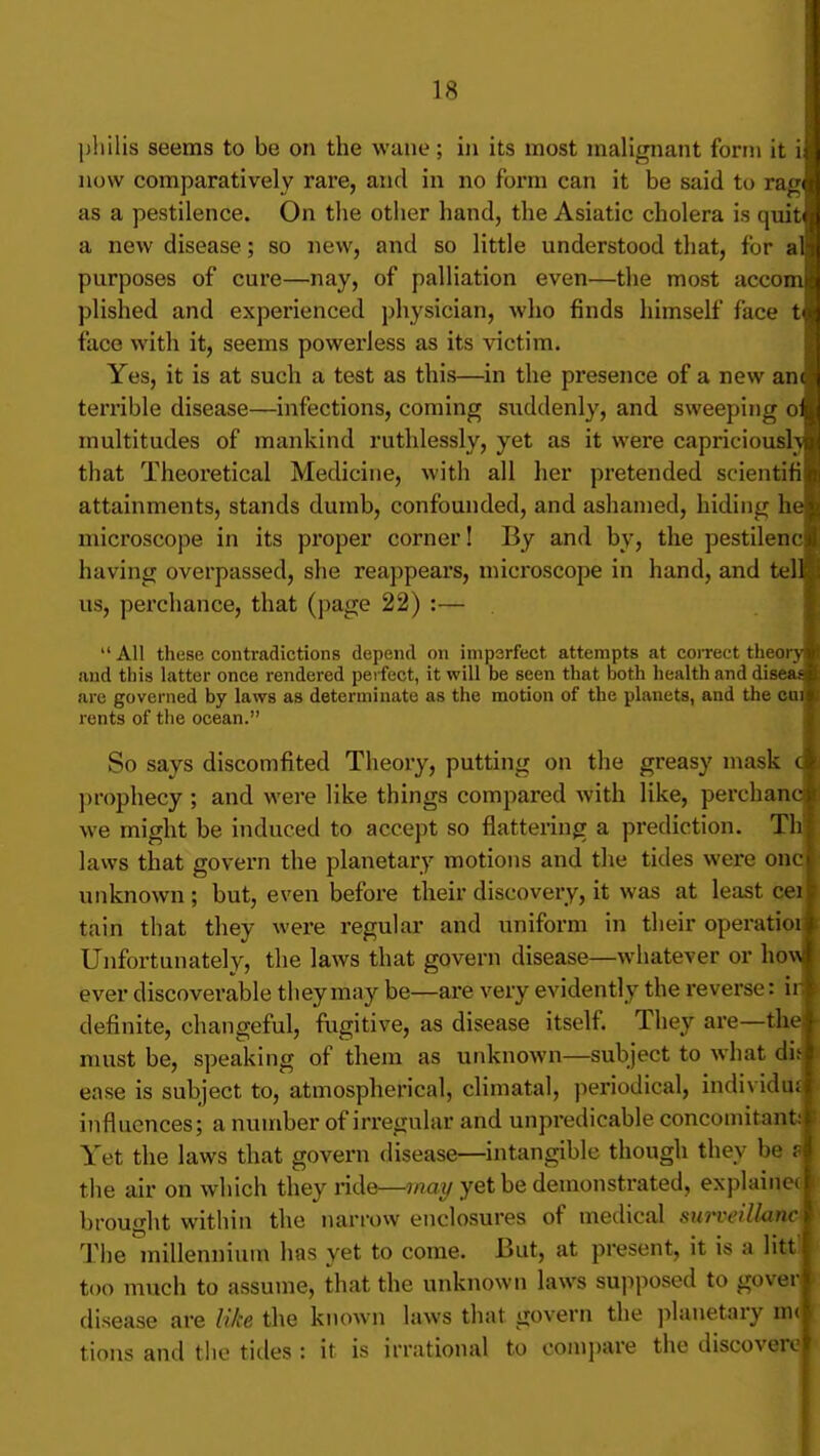 pliilis seems to be on the wane; in its most malignant form it ii now comparatively rare, and in no form can it be said to ra^w as a pestilence. On the other hand, the Asiatic cholera is quit<| a new disease; so new, and so little understood that, for al)i purposes of cure—nay, of palliation even—the most accomt plished and experienced physician, who finds himself face tyj face with it, seems powerless as its victim. Yes, it is at such a test as this—in the presence of a new anc i terrible disease—infections, coming suddenly, and sweeping o^i multitudes of mankind ruthlessly, yet as it were capriciousl\i)!j that Theoretical Medicine, with all her pretended scientifijjii attainments, stands dumb, confounded, and ashamed, hiding he| microscope in its proper corner! By and by, the pestilenci having overpassed, she reappears, microscope in hand, and teH us, perchance, that (page 22) :—  All these contradictions depend on imperfect attempts at coiTect theory and this latter once rendered perfect, it will be seen that both health and disea^ are governed by laws as determinate as the motion of the planets, and the cqiI rents of the ocean. So says discomfited Theory, putting on the greasy mask prophecy ; and were like things compared with like, perchanc we might be induced to accept so flattering a prediction. Th| laws that govern the planetary motions and the tides were oncj unknown ; but, even before their discovery, it was at least ceil tain that they were regular and uniform in their operatioil Unfortunately, the laws that govern disease—whatever or ho\ ever discoverable they may be—are very evidently the reverse: ir definite, changeful, fugitive, as disease itself. They are—the must be, speaking of them as unknown—subject to what did ease is subject to, atmospherical, climatal, periodical, individu^ influences; a number of irregular and unpredicable concomitant^ Yet the laws that govern disease—intangible though they be the air on which they ride—may yet be demonstrated, explainec j brought within the narrow enclosures of medical surveillanc\ Tlie niillenniuut has yet to come. But, at present, it is a Htt j too much to assume, that the unknown laws supposed to goverj disease are like the known laws that govern the planetary tions and the tides : it is irrational to comjiare the discover