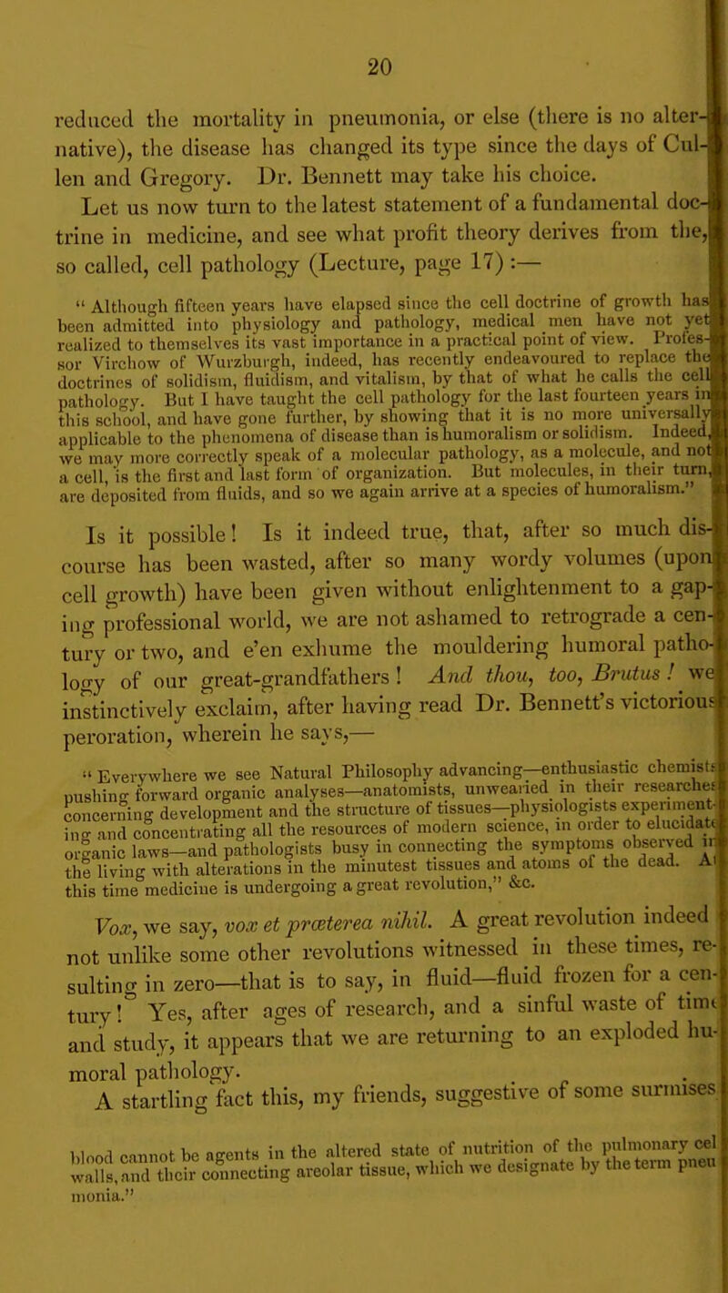 reduced the mortality in pneumonia, or else (there is no alter- native), the disease has changed its type since the days of Cul- len and Gregory. Dr. Bennett may take his choice. Let us now turn to the latest statement of a fundamental doc- trine in medicine, and see what profit theory derives from the, so called, cell pathology (Lecture, page 17) :— Although fifteen years have elapsed since the cell doctrine of growth has been admitted into physiology and pathology, medical men have not yet realized to themselves its vast importance in a practical point of view. Profes- sor Virchow of Wurzburgh, indeed, has recently endeavoured to replace the doctrines of solidism, fluidism, and vitalism, by that of what he calls the cell pathology. But I have taught the cell pathology for the last fourteen years in this scliool, and have gone further, by showing that it is no more universally applicable to the phenomena of disease than is humoralism or solidism. Indeed, we may moi-e cori-ectly speak of a molecular pathology, as a molecule, and not a cell is the first and last form of organization. But molecules, in their turn, are deposited from fluids, and so we again arrive at a species of humoralism. Is it possible! Is it indeed true, that, after so much dis- course has been wasted, after so many wordy volumes (upon cell growth) have been given without enlightenment to a gap- ing professional v^^orld, we are not ashamed to retrograde a cen- tury or two, and e'en exhume the mouldering humoral patho- loo'y of our great-grandfathers! And thou, too, Brutus ! yfe instinctively exclaim, after having read Dr. Bennett's victorious peroration, wherein he says,— Everywhere we see Natural Philosophy advancing—enthusiastic chemisti pushing forward organic analyses-anatomists, unwearied in their researched concerning development and the structure of tissues-physiologists experiment, ing and concentrating all the resources of modern science, in order to elucidati organic laws-and pathologists busy in connecting the symptoms observed u the living with alterations in the minutest tissues and atoms of the dead. AI this time medicine is undergoing a great revolution, &c. Vo.x, we say, vox et proeterea nihil A great revolution indeed ) not unlike some other revolutions witnessed in these times, re- sulting in zero—that is to say, in fluid—fluid frozen for a cen- tury ! Yes, after ages of research, and a sinful waste of timt and study, it appears that we are returning to an exploded hu-' moral pathology. A startling fact this, my friends, suggestive of some siu-mises hinnd raunot be asents in the altered state of nutrition of the pulmonary eel wdllri tth coS^^^ areolar tissue, which we designate by theterm pneu nionia.