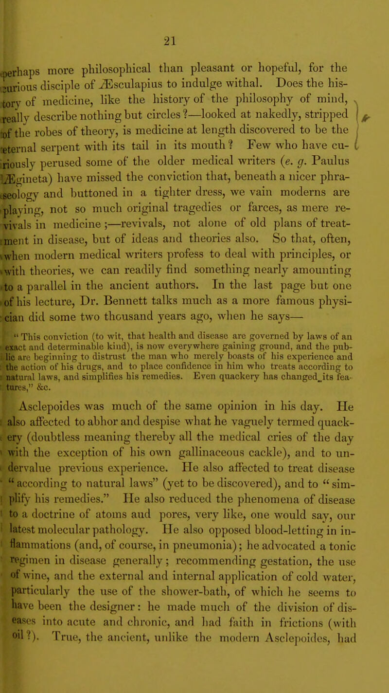 ^perhaps more philosophical than pleasant or hopeful, for the isurious disciple of iEsculapius to indulge withal. Does the his- tory of medicine, like the history of the philosophy of mind, . reallv describe nothing but circles?—looked at nakedly, stripped \^ 'of the robes of theory, is medicine at length discovered to be the | teternal serpent with its tail in its mouth ? Few who have cu- I iriously perused some of the older medical writers (e. g. Paulus I3iinneta) have missed the conviction that, beneath a nicer phra- tseology and buttoned in a tighter dress, we vain moderns are •playing, not so much original tragedies or farces, as mere re- vivals in medicine;—revivals, not alone of old plans of treat- iment in disease, but of ideas and theories also. So that, often, vwhen modern medical writers pi-ofess to deal with principles, or vwith theories, we can readily find something nearly amounting ■to a parallel in the ancient authors. In the last page but one ) of his lecture. Dr. Bennett talks much as a more famous physi- : cian did some two thousand years ago, when he says— This conviction (to wit, that health and disease are governed by laws of an u l and determinable kind), is now everywhere gaining ground, and the pub- . lie are beginning to distrust the man who merely boasts of his experience and : the action of his drugs, and to place confidence in him who treats according to natural laws, and simplifies his remedies. Even quackery has changed^its fea- tures, &c. Asclepoides was much of the same opinion in his day. He s also affected to abhor and despise what he vaguely termed quack- le ery (doubtless meaning thereby all the medical cries of the day < with the exception of his own gallinaceous cackle), and to un- ' dervalue pi'evious experience. He also affected to treat disease ■ according to natural laws (yet to be discovered), and to sim- ! plify his remedies. He also reduced the phenomena of disease I to a doctrine of atoms and pores, very like, one would say, our latest molecular pathology. He also opposed blood-letting in in- flammations (and, of course, in pneumonia); he advocated a tonic ■ regimen in disease generally; recommending gestation, the use • of wine, and the external and internal application of cold water, particularly the use of the sliower-batli, of which he seems to have been the designer: he made much of the division of dis- eases into acute and chronic, and had faith in frictions (with oil?). True, the ancient, unlike the modern Asclepoides, had