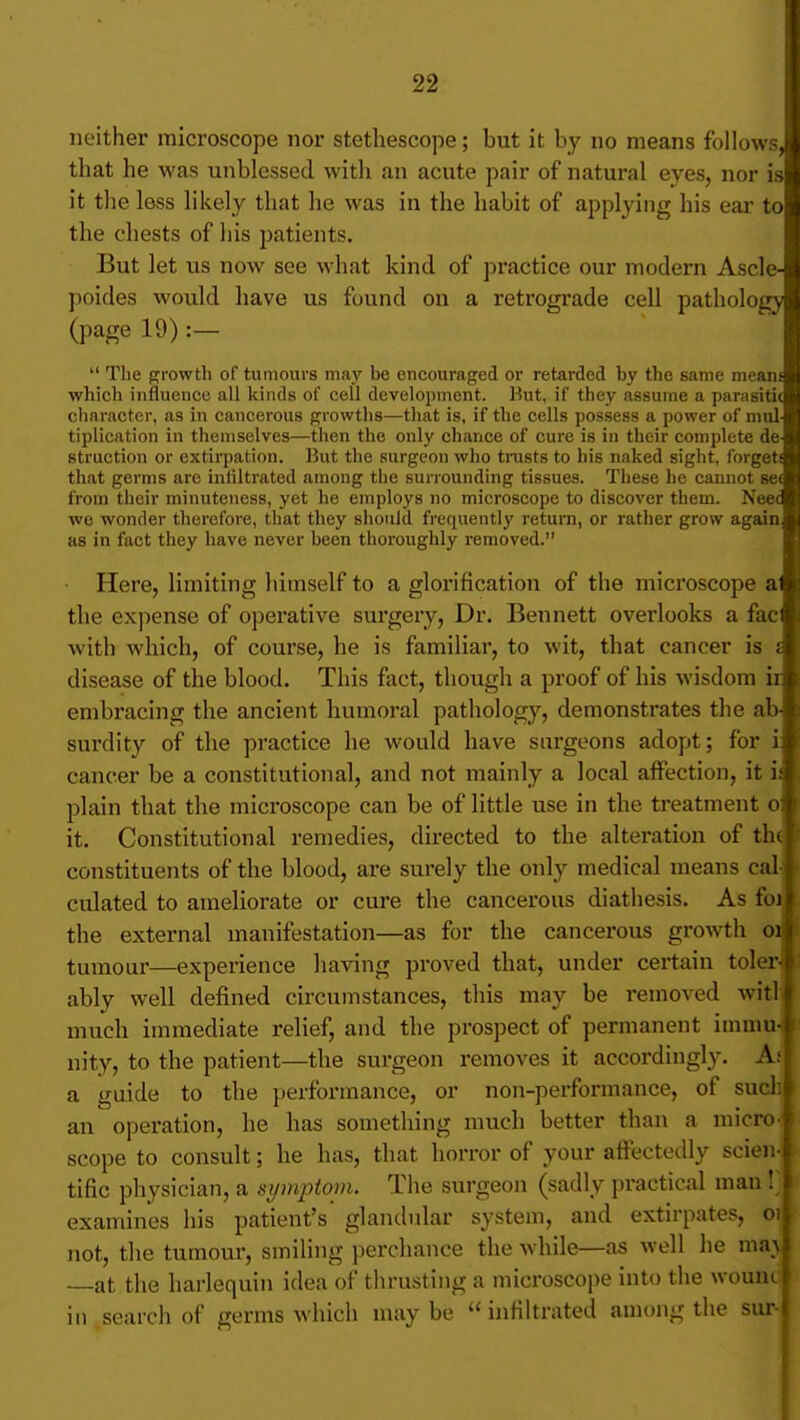 neither microscope nor stetliescope; but it by no means follows that he was unblessed with an acute pair of natural eyes, nor is it the less likely that he was in the habit of applying his ear to the chests of his patients. But let us now see what kind of practice our modern Ascle poides would have us found on a retrograde cell patholoj (page 19) :— The f^rowth of tumours ma}' be encouraged or retarded by the same mean which influence all kinds of cell development. Hut, if they assume a parasiti character, as in cancerous growths—that is, if the cells possess a power of miil tiplication in themselves—then the only chance of cure is in their complete de Btruction or extirpation. But the surgeon who tmsts to his naked sight, forget that germs are infiltrated among the surrounding tissues. These he cannot se from their minuteness, yet lie employs no microscope to discover them. Nee we wonder therefore, that they should frequently return, or rather grow again as in fact they have never been thoroughly removed. Here, limiting himself to a glorification of the microscope a the expense of operative surgery, Dr. Bennett overlooks a fac, with which, of course, he is familiar, to wit, that cancer is a disease of the blood. This fact, though a proof of his wisdom iij embracing the ancient humoral pathology, demonstrates the ab-l surdity of the practice he would have surgeons adopt; for i cancer be a constitutional, and not mainly a local affection, it i plain that the microscope can be of little use in the treatment o it. Constitutional remedies, directed to the alteration of th constituents of the blood, are surely the only medical means cal culated to ameliorate or cure the cancerous diathesis. As fo the external manifestation—as for the cancerous growth o tumour—experience having proved that, under certain toler ably well defined circumstances, this may be removed witl much immediate relief, and the prospect of permanent immu nity, to the patient—the surgeon removes it accordingly. A a guide to the performance, or non-performance, of such an operation, he has something much better than a micro scope to consult; he has, that horror of your affectedly scien-j tific physician, a sijmptopi. The surgeon (sadly practical man l^ examines his patient's glandidar system, and extirpates, oij not, the tumour, smiling perchance the while—as well he maj —at the harlequin idea of thrusting a microscope into the wouni^ in search of germs which maybe infiltrated among the sur-j