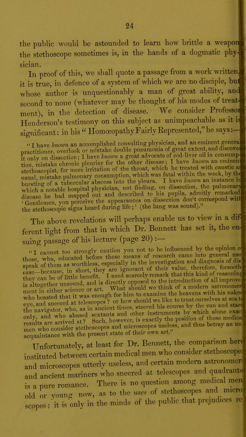 the public would be astounded to learn how brittle a weapor the stethoscope sometimes is, in the hands of a dogmatic phyj sician In proof of this, we shall quote a passage from a work written it is true, in defence of a system of which we are no disciple, bu whose author is unquestionably a man of great ability, an second to none (whatever may be thought of his modes of trea1 ment), in the detection of disease. We consider Professo: Henderson's testimony on this subject as unimpeachable as it ' significant: in his  HomoeopathyFairlyRepresented,he says:- I have known an accomplished consulting physician, and an eminent gener nractitioner overlook or mistake double pneumonia of great extent, and discove; it onlv on dissection; I have hwwn a great advocate of cod-liver oil m consump tion mistake chronic pleurisy for the other disease; I have /.-woj/m an eminen stetiioscopist, for mere in-itation of the throat, which he treated with caustic ai S mistake pulmonary consumption, which was fatal within the week by th( bursting of a tubercular abscess into the pleura. I have hwrminstance ii which fnotable hospital physician, not finding on dissection, the pulmonarj disease he had mapped out and described to his pupils adroitly remarked 'Gentlemen you perceive the appearances on dissection don't correspond witl the BteEcopic signs heard during life;' (the lung was sound). The above revelations will perhaps enable us to view in a d ferent light from that in which Dr. Bennett has set it, the en. suing passage of his lecture (page 20) :— I cannot too strongly caution you not to be influenced by the opinion o those who educated before these means of research came into general use sneak oT th^m as worthless, especially in the investigation and d^-iRnos.s of d s speaK 01 inom r ignorant of their value, therefore, forsooth 1 rof^ittle Wfit I need^scarcelvremark tbatthis kind of reasoning they can be of l^ ^ beiient i e introduction of all improve TStherTck e or art sKd we think of a modern astronomer 'i 1 n!tS thnt it was en^^^^ for him to examine the heavens with his nake, who toasted that It wa« ^noug ^^^^^.^^ ^^^^^^^^^^^^^^^ eye, and sneeied at telescopes ^^.^ ^^^^^^^ ^^^^ ^^^^ 1 %Td who i w other instmments by which alone exac only and who abusett sexia , position of those medica. !^:fXrsld:?rtheSo?esr;^^^^^^^ and thus betray an u.v Acquaintance with the present state of their own art. Unfortunately, at least for Dr. Bennett, the comparison her< instituted between certain medical men who consider stethoscopes and microscopes utterlv useless, and certain modern astronomorJ and ancient mariners who sneered at telescopes and quadrants is a pure romance. There is no question among medical men old or young now, as to the uses of stethoscopes and micro scopes;'it is only in the minds of the public that prejudices i^c