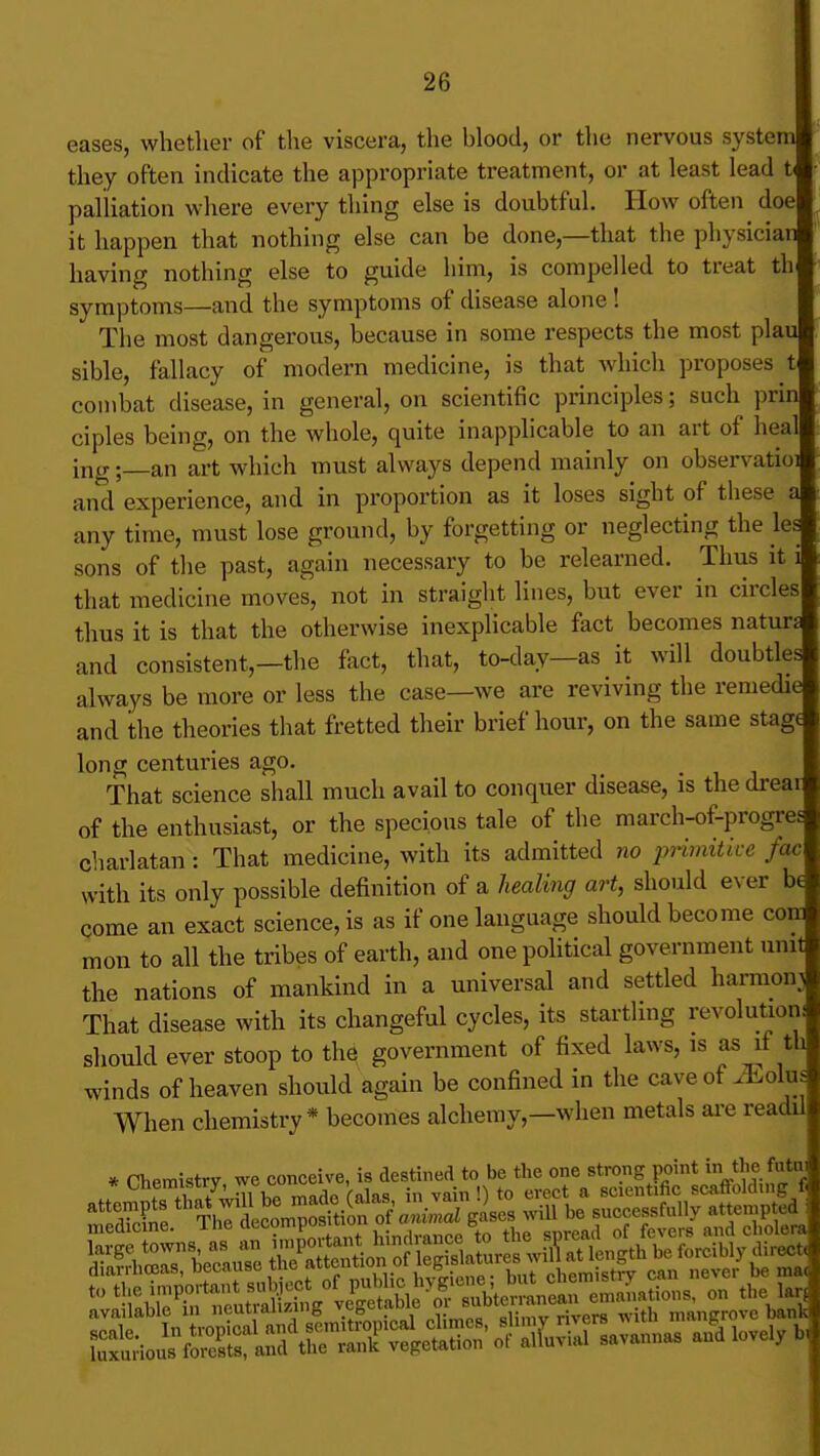 eases, whetlier of the viscera, the blood, or the nervous system they often indicate the appropriate treatment, or at least lead U palliation where every thing else is doubtful. How often doe it happen that nothing else can be done,—that the physician having nothing else to guide him, is compelled to treat th symptoms—and the symptoms of disease alone! The most dangerous, because in some respects the most plau sible, fallacy of modern medicine, is that which proposes t combat disease, in general, on scientific principles; such prin ciples being, on the whole, quite inapplicable to an art of heal ing ;_an art which must always depend mainly on observatioi and experience, and in proportion as it loses sight of these a any time, must lose ground, by forgetting or neglecting the les sons of the past, again necessary to be relearned. Thus it i that medicine moves, not in straight lines, but ever in circles thus it is that the otherwise inexplicable fact becomes naturs and consistent,—the fact, that, to-day—as it will doubtles always be more or less the case—we are reviving the remedi( and the theories that fretted their brief hour, on the same stag long centuries ago. That science shall much avail to conquer disease, is the dreai of the enthusiast, or the specious tale of the march-of-progres* charlatan: That medicine, with its admitted no jnimitice fac with its only possible definition of a healmg art, should ever b( come an exact science, is as if one language should become com mou to all the tribes of earth, and one political government unit the nations of mankind in a universal and settled harmony That disease with its changeful cycles, its startling revolutioni should ever stoop to the government of fixed laws, is as if winds of heaven should again be confined in the caveof iEolm When chemistry* becomes alchemy,—when metals are readi * Chemistry, we conceive, is destined to be the one strong point in fata.