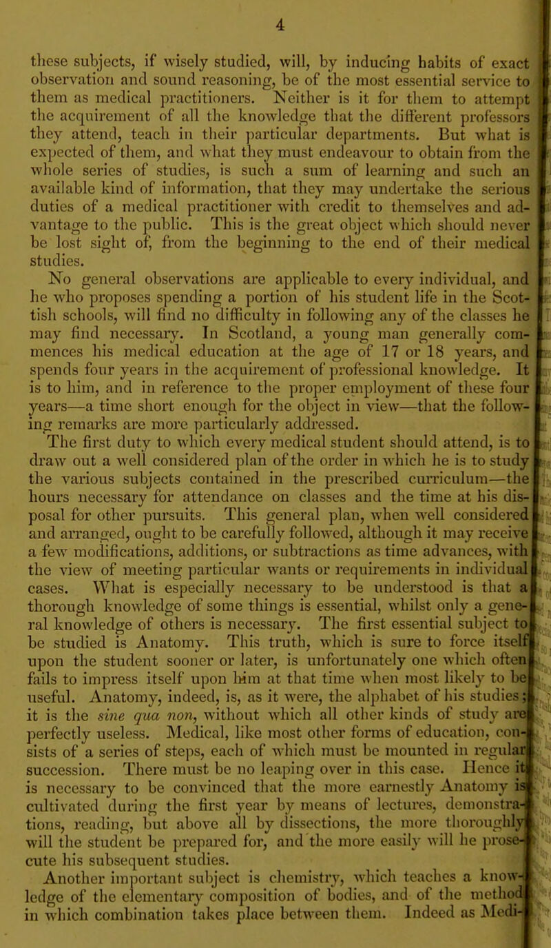 tliese subjects, if wisely studied, will, by inducing habits of exact observation and sound reasoning, be of the most essential service to them as medical practitioners. Neither is it for tliem to attempt j the acquirement of all the knowledge that the different professors they attend, teach in their particular departments. But w-hat is expected of them, and what they must endeavour to obtain from the whole series of studies, is such a sum of learning and such an available kind of information, that they may undertake the serious duties of a medical practitioner with credit to themselves and ad- vantage to the public. This is the great object which should never be lost sight of, from the beginning to the end of their medical studies. No general observations are applicable to every individual, and I he who proposes spending a portion of his student life in the Scot- li tish schools, will find no difficulty in following any of the classes he j may find necessary. In Scotland, a young man generally com- I mences his medical education at the age of 17 or 18 years, and I: spends four years in the acquii'emcnt of jwofessional knowledge. It I is to him, and in reference to the proper employment of these four I years—a time short enough for the object in view—that the follow- I ing remarks are more particularly addressed. I The first duty to which every medical student should attend, is to I draw out a well considered plan of the order in which he is to study I the various subjects contained in the prescribed cmTiculum—the I hours necessary for attendance on classes and the time at his dis-j posal for other pursuits. This general plan, when well considered! and arranged, ought to be carefully foUow^ed, although it may receive 1;. a few modifications, additions, or subtractions as time advances, with I the view of meeting particular wants or requirements in individual! cases. What is especially necessary to be understood is that a! thorough knowledge of some things is essential, whilst only a gene-! ral knowledge of others is necessary. The fii*st essential subject to! be studied is Anatomy. This truth, which is sure to force itself! upon the student sooner or later, is unfortunately one which often! fails to impress itself upon Wm at that time when most likely to be! useful. Anatomy, indeed, is, as it were, the alphabet of iiis studies;!. - it is the si7ie qua non, without which all other kinds of study arel perfectly useless. Medical, like most other forms of education, fonA ', sists of a series of steps, each of which must be mounted in regula^j ^ succession. There must be no leaping over in this case. Hence itpi^ is necessary to be convinced that the more eaniestly Anatomy im citltivated during the first year by means of lectiu'cs, demonstra-1 tions, reading, but above all by dissections, the more thoroughly! will the student be prepai-ed for, and the more easily will he prose^ cute his subsequent studies. I Another important subject is chemistry, which teaches a know-1 ledge of the elementaiy composition of bodies, and of the methodil in which combination takes place between them. Indeed as Mcdi-t