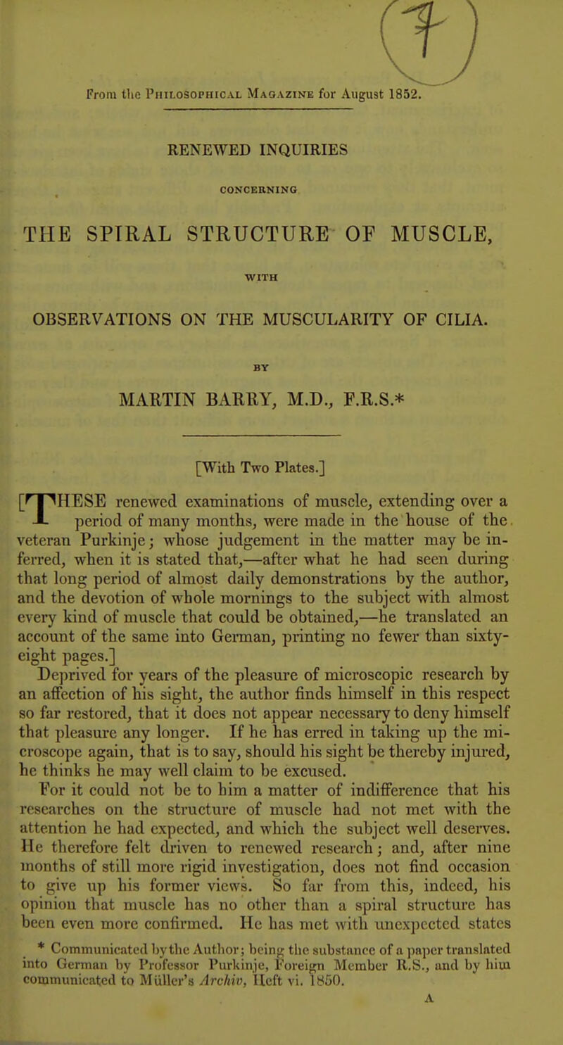 From the Philosophical Magazine for August 1852. RENEWED INQUIRIES CONCERNING THE SPIRAL STRUCTURE OE MUSCLE, WITH OBSERVATIONS ON THE MUSCULARITY OF CILIA. BY MAUTIN BARRY, M.D., F.R.S * [With Two Plates.] [^X^HESE renewed examinations of muscle, extending over a A period of many months, were made in the house of the veteran Purkinje; whose judgement in the matter may be in- ferred, when it is stated that,—after what he had seen during that long period of almost daily demonstrations by the author, and the devotion of whole mornings to the subject with almost cveiy kind of muscle that could be obtained,—he translated an account of the same into Gennan, printing no fewer than sixty- eight pages.] Deprived for years of the pleasure of microscopic research by an affection of his sight, the author finds himself in this respect so far I'estored, that it does not appear necessary to deny himself that pleasure any longer. If he has erred in taking up the mi- croscope again, that is to say, should his sight be thereby injui'ed, he thinks he may well claim to be excused. Eor it could not be to him a matter of indifference that his researches on the structure of muscle had not met with the attention he had expected, and which the subject well deserves. He therefore felt driven to renewed research; and, after nine months of still more rigid investigation, does not find occasion to give up his former views. So far from this, indeed, his opinion that muscle has no other than a spiral structure has been even more confirmed. He has met with unexpected states * Communicatetl by the Author; being the substance of a paper translated into German hy Professor Purkinje, Foreign Member U.S., and by him communicated to Miiller's Archiv, Heft vi. 1850. A