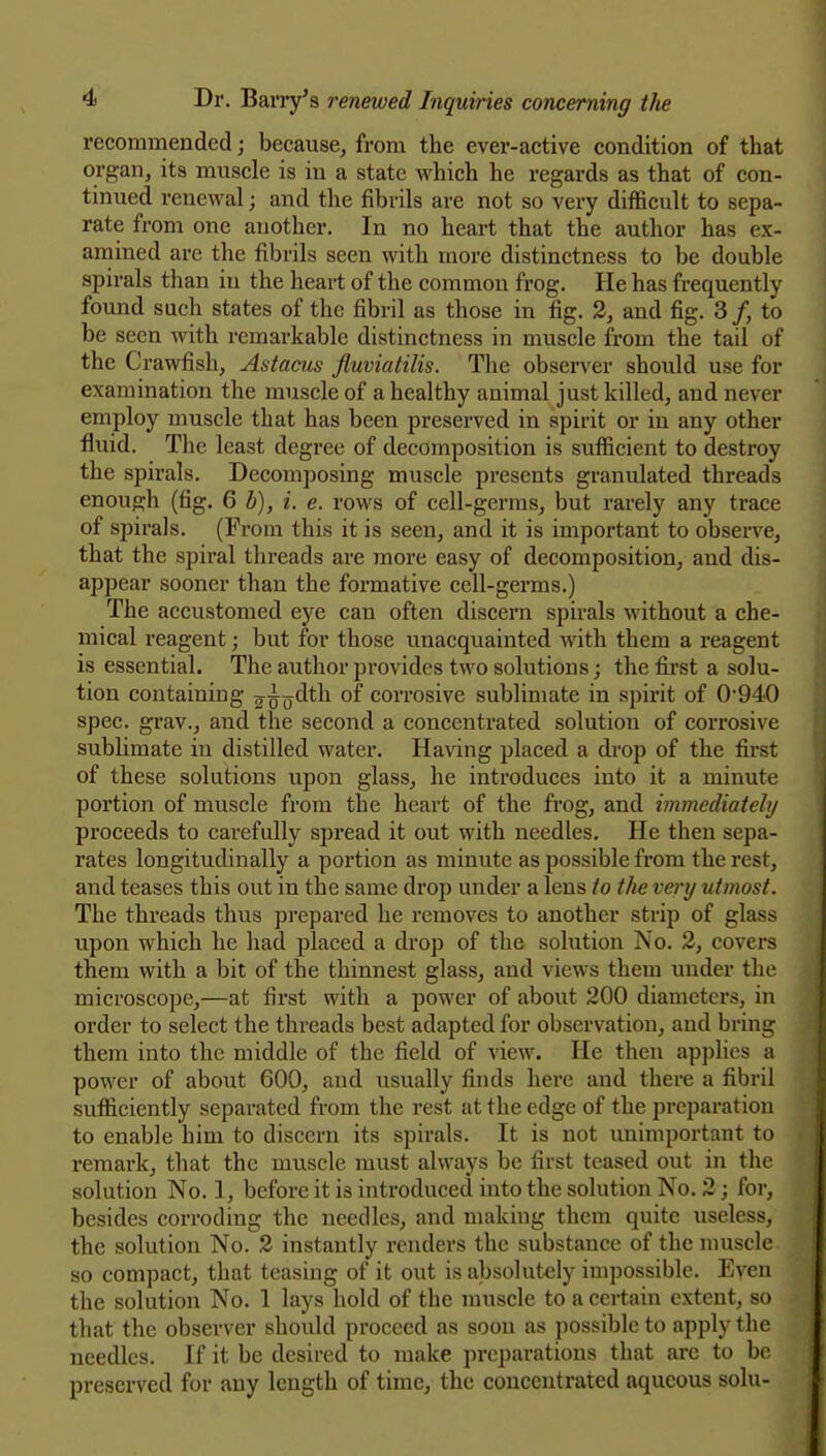 recommended; because^ from the ever-active condition of that organ, its muscle is in a state which he regards as that of con- tinued renewal; and the fibrils are not so very difficult to sepa- rate from one another. In no heart that the author has ex- amined are the fibrils seen with more distinctness to be double spirals than in the heart of the common frog. He has frequently found such states of the fibril as those in fig. 2, and fig. 3/, to be seen with remarkable distinctness in muscle from the tail of the Crawfish, Astacus fluviatilis. The observer should use for examination the muscle of a healthy animal just killed, and never employ muscle that has been preserved in spirit or in any other fl.uid. The least degree of decomposition is sufficient to destroy the spirals. Decomposing muscle presents granulated threads enough (fig. 6 b), i. e. rows of cell-germs, but rarely any trace of spirals. (From this it is seen, and it is important to observe, that the spiral threads are more easy of decomposition, and dis- appear sooner than the formative cell-germs.) The accustomed eye can often discern spirals without a che- mical reagent; but for those unacquainted with them a reagent is essential. The author provides two solutions; the fii-st a solu- tion containing 2^0^*^^ corrosive sublimate in spirit of 0'940 spec, grav., and the second a concentrated solution of corrosive sublimate in distilled water. Having placed a drop of the first of these solutions upon glass, he introduces into it a minute portion of muscle from the heart of the frog, and immediatehj proceeds to carefully spread it out with needles. He then sepa- rates longitudinally a portion as minute as possible from the rest, and teases this out in the same drop under a lens to the very utmost. The threads thus pi'epared he removes to another strip of glass upon which he had placed a drop of the solution No. 2, covers them with a bit of the thinnest glass, and views them under the microscope,—at first with a power of about 200 diameters, in order to select the threads best adapted for observation, and bring them into the middle of the field of view. He then applies a power of about 600, and usually finds here and there a fibril sufficiently separated from the rest at the edge of the preparation to enable him to discern its spirals. It is not unimportant to remark, that the muscle must always be first teased out in the solution No. 1, before it is introduced into the solution No. 2; for, besides corroding the needles, and making them quite useless, the solution No. 2 instantly renders the substance of the muscle so compact, that teasing of it out is absolutely impossible. Even the solution No. 1 lays hold of the muscle to a certain extent, so that the observer should proceed as soon as possible to apply the needles. If it be desired to make preparations that are to be preserved for any length of time, the concentrated aqueous solu-