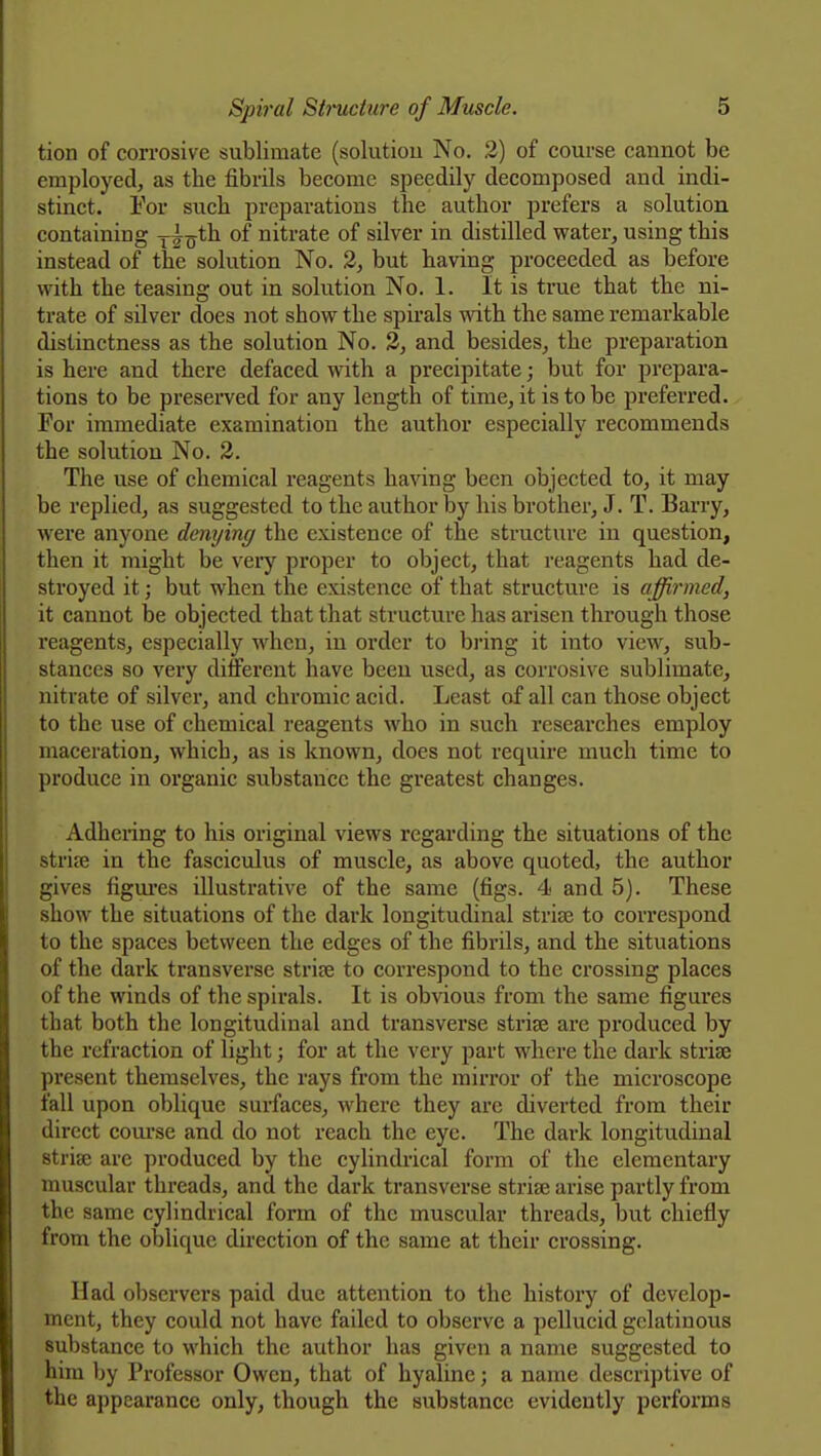 tion of corrosive sublimate (solutiou No. 2) of course cannot be employed, as the fibrils become speedily decomposed and indi- stinct. Eor such preparations the author prefers a solution containing y^o*^ nitrate of silver in distilled water, using this instead of the solution No. 2, but having proceeded as before with the teasing out in solution No. 1. It is true that the ni- trate of silver does not show the spirals with the same remarkable distinctness as the solution No. 2, and besides, the preparation is here and there defaced with a precipitate; but for prepara- tions to be preserved for any length of time, it is to be preferred. For immediate examination the author especially recommends the solutiou No. 3. The use of chemical reagents having been objected to, it may be replied, as suggested to the author by his brother, J. T. Barry, were anyone denying the existence of the structure in question, then it might be veiy proper to object, that reagents had de- stroyed it; but when the existence of that structure is affirmed, it cannot be objected that that structure has arisen through those reagents, especially when, in order to bring it into view, sub- stances so very different have beeu used, as corrosive sublimate, nitrate of silvei*, and chromic acid. Least of all can those object to the use of chemical reagents who in such researches employ maceration, which, as is known, does not require much time to produce in organic substance the greatest changes. Adhering to his original views regarding the situations of the 8tri8e in the fasciculus of muscle, as above quoted, the author gives figm-es illustrative of the same (figs. 4 and 5). These show the situations of the dark longitudinal strife to correspond to the spaces between the edges of the fibrils, and the situations of the dark transverse strife to correspond to the crossing places of the winds of the spirals. It is obvious from the same figures that both the longitudinal and transverse strife are produced by the refraction of light; for at the very part where the dark striae present themselves, the rays from the mirror of the microscope fall upon oblique surfaces, where they are diverted from their direct course and do not reach the eye. The dark longitudinal strise arc produced by the cylindrical form of the elementary muscular threads, and the dark transverse strise arise partly from the same cylindrical form of the muscular threads, but chiefly from the oblique direction of the same at their crossing. Had observers paid due attention to the history of develop- ment, they could not have failed to observe a pellucid gelatinous substance to which the author has given a name suggested to him by Professor Owen, that of hyaline; a name descriptive of the appearance only, though the substance evidently performs