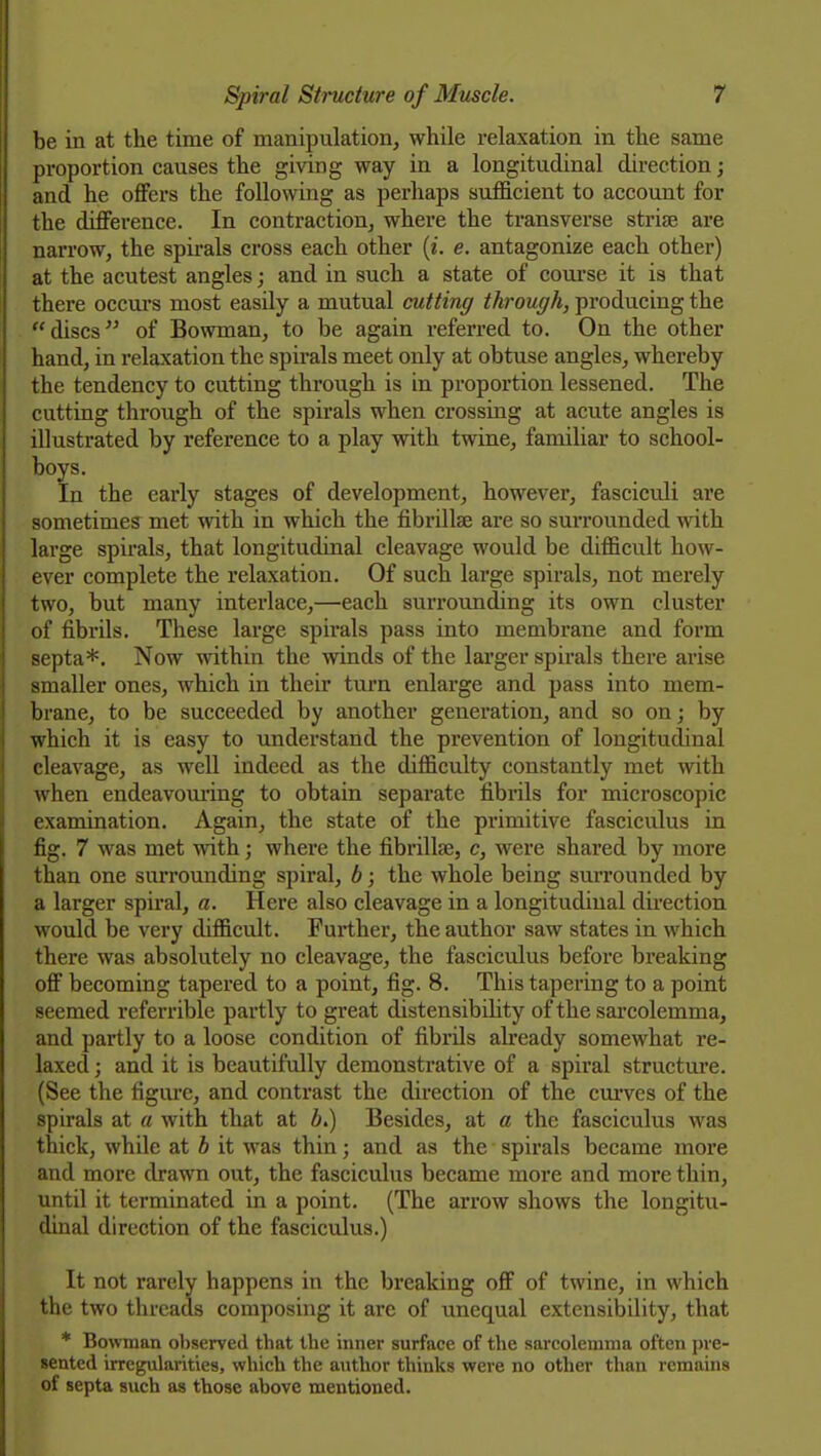 be in at the time of manipulation, while relaxation in the same proportion causes the giving way in a longitudinal direction; and he offers the following as perhaps sufficient to account for the difference. In contraction, where the transverse strife are narrow, the spirals cross each other {i. e. antagonize each other) at the acutest angles; and in such a state of course it is that there occurs most easily a mutual cutting through, producing the discs of Bowman, to be again referred to. On the other hand, in relaxation the spirals meet only at obtuse angles, whereby the tendency to cutting through is in proportion lessened. The cutting through of the spirals when crossing at acute angles is illustrated by reference to a play with twine, familiar to school- boys. In the early stages of development, however, fasciculi are sometimes met with in which the fibrillae ai'e so surrounded with large spirals, that longitudinal cleavage would be difficult how- ever complete the relaxation. Of such large spirals, not merely two, but many intei-lace,—each surroimding its own cluster of fibrils. These large spirals pass into membrane and form septa*. Now within the winds of the larger spirals there arise smaller ones, which in their turn enlarge and pass into mem- brane, to be succeeded by another generation, and so on; by which it is easy to understand the prevention of longitudinal cleavage, as well indeed as the difficulty constantly met with when endeavoming to obtain separate fibrils for microscopic examination. Again, the state of the primitive fasciculus in fig. 7 was met with; where the fibrillae, c, were shared by more than one surrounding spiral, b; the whole being surrounded by a larger spiral, a. Here also cleavage in a longitudinal direction would be very difficult. Further, the author saw states in which there was absolutely no cleavage, the fasciculus before breaking off becoming tapered to a point, fig. 8. This tapering to a point seemed referrible partly to great distensibihty of the sarcolemma, and partly to a loose condition of fibrils already somewhat re- laxed ; and it is beautifully demonstrative of a spiral structure. (See the figure, and contrast the direction of the cm'ves of the spirals at a with that at i.) Besides, at a the fasciculus was thick, while at b it was thin; and as the spirals became more and more drawn out, the fasciculus became more and more thin, until it terminated in a point. (The arrow shows the longitu- dinal direction of the fasciculus.) It not rarely happens in the breaking off of twine, in which the two threads composing it are of unequal extensibility, that * Bowman observed that the inner surface of the sarcolemma often pre- sented irregularities, which the author thinks were no other than remains of septa such as those above mentioned.