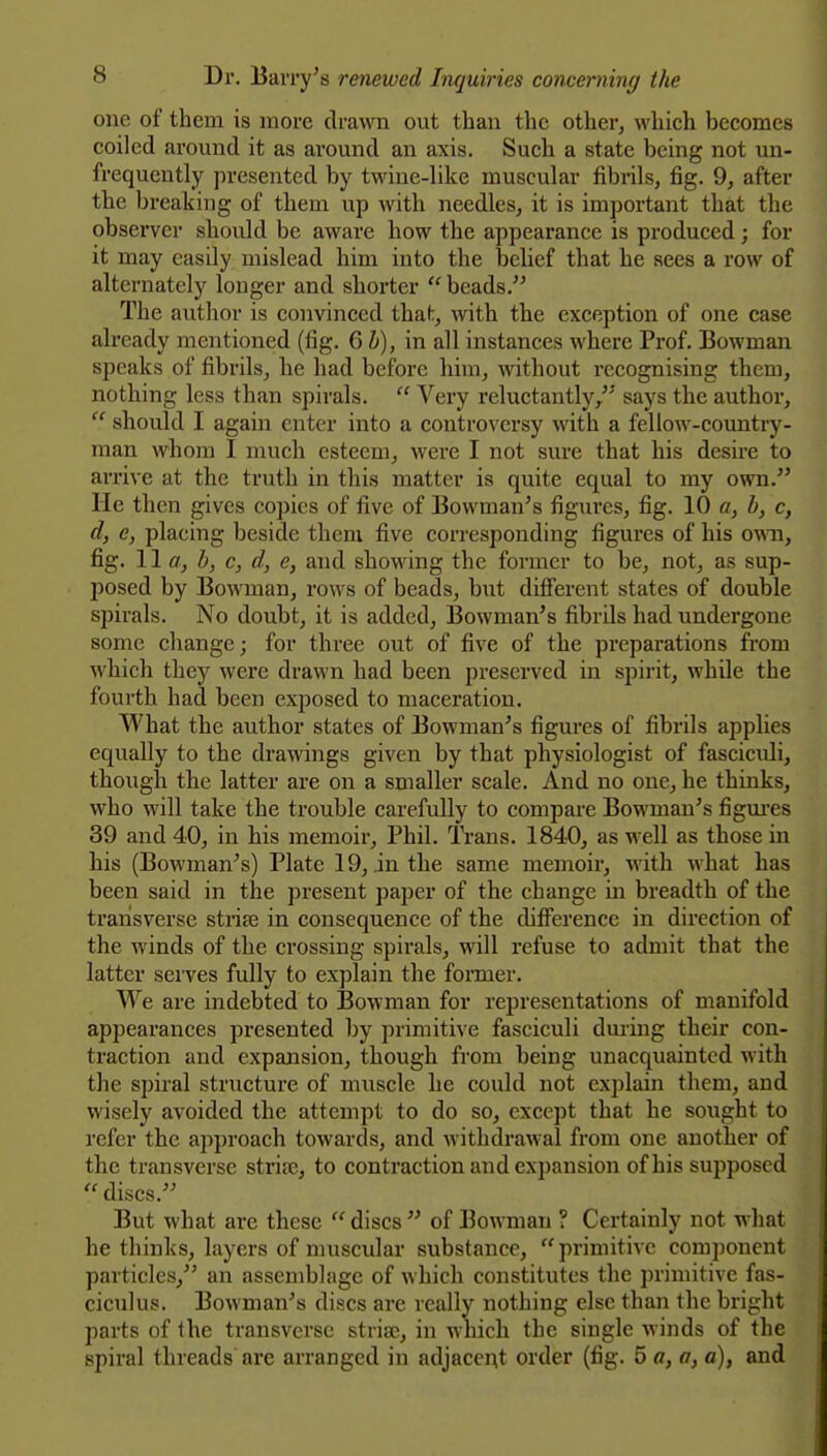 one of them is more drawn out than the other, which becomes coiled around it as around an axis. Such a state being not un- frequently presented by twine-like muscular fibrils, fig. 9, after the breaking of them up with needles, it is important that the observer should be aware how the appearance is produced; for it may easily mislead him into the belief that he sees a row of alternately longer and shorter  beads.'^ The author is convinced that, with the exception of one case already mentioned (fig. Qh), in all instances where Prof. Bowman speaks of fibrils, he had before him, without recognising them, nothing less than spirals.  Very reluctantly, says the author,  should I again enter into a controversy with a fellow-country- man whom I much esteem, were I not sure that his desire to arrive at the truth in this matter is quite equal to my own. He then gives copies of five of Bowman's figures, fig. 10 «, h, c, d, e, placing beside them five corresponding figures of his (smi, fig. W a, b, c, d, e, and showing the former to be, not, as sup- posed by Bowman, rows of beads, but different states of double spirals. No doubt, it is added. Bowman's fibrils had undergone some change; for three out of five of the preparations from which they were drawn had been preserved in spirit, while the fourth had been exposed to maceration. What the author states of Bowman's figures of fibrils applies equally to the drawings given by that physiologist of fasciculi, though the latter are on a smaller scale. And no one, he thinks, who will take the trouble carefully to compare Bowman's figm'es 39 and 40, in his memoir, Phil. IVans. 1840, as well as those in his (Bowman's) Plate 19, in the same memoir, with what has been said in the present pajier of the change in breadth of the transverse strife in consequence of the difiference in direction of the winds of the crossing spirals, will refuse to admit that the latter serves fully to explain the former. We are indebted to Bowman for representations of manifold appearances presented by primitive fasciculi dming their con- traction and expansion, though from being unacquainted with the spiral structure of muscle he could not explain them, and wisely avoided the attempt to do so, except that he soiight to refer the approach towards, and withdrawal from one another of the transverse striaj, to contraction and expansion of his supposed  discs. But what are these  discs  of Bowman ? Certainly not what bethinks, layers of muscular substance, primitive component particles, an assemblage of which constitutes the primitive fas- ciculus. Bowman's discs are really nothing else than the bright parts of the transverse striae, in miich the single winds of the spiral threads are arranged in adjacent order (fig. 5 a, a, a), and