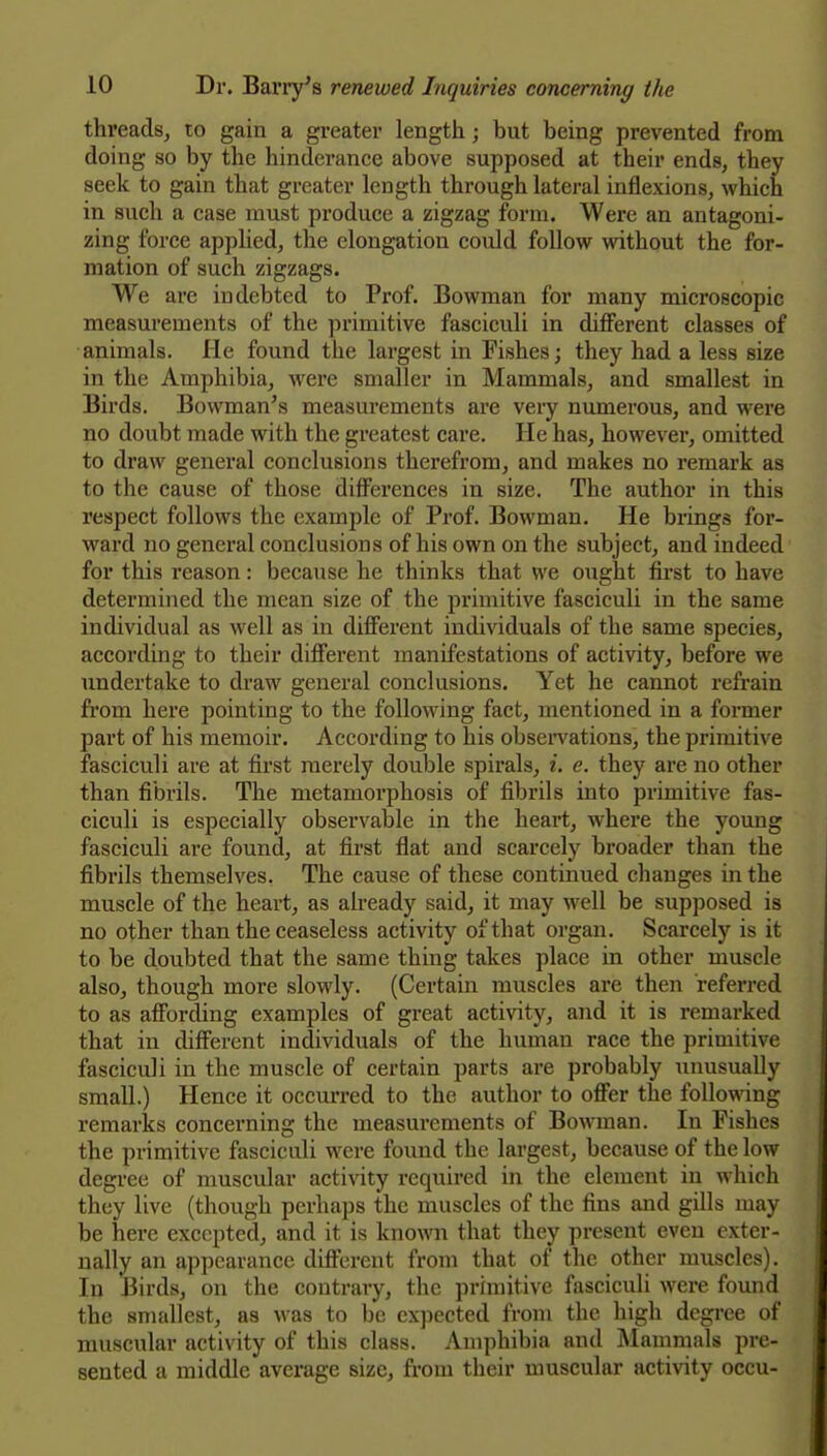 threads, to gain a greater length; but being prevented from doing so by the hinderance above supposed at their ends, they seek to gain that greater length through lateral inflexions, which in such a case must produce a zigzag form. Were an antagoni- zing force applied, the elongation could follow without the for- mation of such zigzags. We are indebted to Prof. Bowman for many microscopic measurements of the primitive fasciculi in different classes of animals. He found the largest in Fishes; they had a less size in the Amphibia, were smaller in Mammals, and smallest in Birds. Bowman's measurements are very numerous, and were no doubt made with the greatest care. He has, however, omitted to draw general conclusions therefrom, and makes no remark as to the cause of those differences in size. The author in this respect follows the example of Prof. Bowman. He brings for- ward no general conclusions of his own on the subject, and indeed for this reason: because he thinks that we ought first to have determined the mean size of the primitive fasciculi in the same individual as well as in different individuals of the same species, according to their different manifestations of activity, before we undertake to draw general conclusions. Yet he cannot refrain fi'om here pointing to the following fact, mentioned in a foi-mer part of his memoir. According to his obsen^ations, the primitive fasciculi are at first merely double spirals, i. e. they are no other than fibrils. The metamorphosis of fibrils into primitive fas- ciculi is especially observable in the heart, where the young fasciculi are found, at first flat and scarcely broader than the fibrils themselves. The cause of these continued changes in the muscle of the heart, as already said, it may well be supposed is no other than the ceaseless activity of that organ. Scarcely is it to be doubted that the same thing takes place in other muscle also, though more slowly. (Certain muscles are then referred to as affording examples of great activity, and it is remarked that in different individuals of the human race the primitive fasciculi in the muscle of certain parts are probably unusually small.) Hence it occurred to the author to offer the follo\\ang remarks concerning the measurements of Bowman. In Fishes the primitive fasciculi were found the largest, because of the low degree of muscular activity required in the element in which they live (though perhaps the muscles of the fins and gills may be here excepted, and it is known that they present even exter- nally an appearance different from that of the other muscles). In Birds, on the contrary, the primitive fasciculi wei'e found the smallest, as was to be expected from the high degree of muscular activity of this class. Amphibia and Mammals pre- sented a middle average size, from their muscular activity occu-