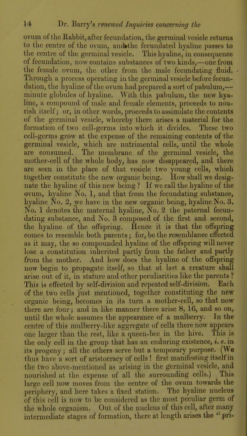 ovum of the Eabbit, after fecundation, the germinal vesicle returns to the centre of the ovum, and^the fecundated hyaline passes to the centre of the germinal vesicle. This hyaline, in consequence of fecundation, now^ contains substances of two kinds,—one from the female ovum, the other from the male fecundating fluid. Through a process operating in the germinal vesicle before fecun- dation, the hyaline of the ovum had prepared a sort of pabulum,— minute globules of hyaline. With this pabulum, the new hya- line, a compound of male and female elements, proceeds to nou- rish itself; or, in other words, proceeds to assimilate the contents of the germinal vesicle, whereby there arises a material for the formation of two cell-germs into which it divides. These two cell-germs grow at the expense of the remaining contents of the germinal vesicle, which are nutrimental cells, until the whole are consumed. The membrane of the germinal vesicle, the mother-cell of the whole body, has now disappeared, and there are seen in the place of that vesicle two young cells, which together constitute the new organic being. How shall we desig- nate the hyaline of this new being ? If we call the hyaline of the ovum, hyaline No. 1, and that from the fecundating substance, hyaline No. 3, we have in the new organic being, hyaline No. 3. No. 1 denotes the maternal hyaline. No. 2 the paternal fecun- dating substance, and No. 3 composed of the first and second, the hyaline of the offspring. Hence it is that the offspring comes to resemble both parents; foi-, be the resemblance effected as it may, the so compounded hyaline of the offspring will never lose a constitution inherited partly from the father and partly from the mother. And how does the hyaline of the offspring now begin to propagate itself, so that at laft a creature shall arise out of it, in stature and other peculiarities like the parents ? This is effected by self-division and repeated self-division. Each of the two cells just mentioned, together constituting the new organic being, becomes in its turn a mother-cell, so that now there are four; and in like manner there arise 8, 16, and so on, until the whole assumes the appearance of a mulberry. In the centre of this mulberry-like aggregate of cells there now appears one larger than the rest, like a queen-bee in the hive. This is the only cell in the group that has an enduring existence, i. e. in its progeny; all the others serve but a temporary purpose. (We thus have a sort of aristocracy of cells ! first manifesting itself in the two above-mentioned as arising in the germinal vesicle, and nourished at the expense of all the surrounding cells.) This large cell now moves from the centre- of the ovum towards the periphery, and here takes a fixed station. The hyaline nucleus of this cell is now to be considered as the most peculiar germ of the whole organism. Out of the nucleus of this cell, after many intermediate stages of formation, there at length aiises the  pri-