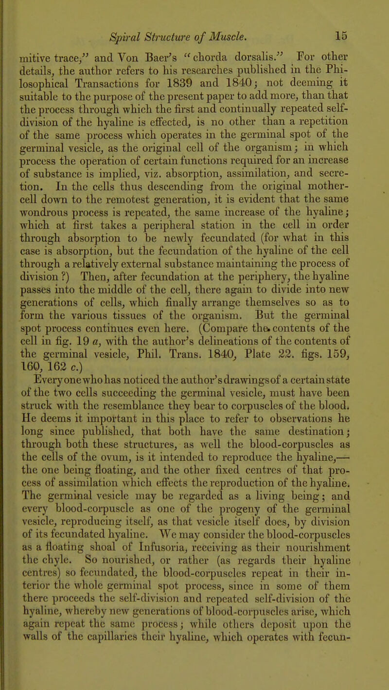 mitive trace/' and Von Baer's  chorda dorsalis. For other details, the author refers to his researches published in the Phi- losophical Transactions for 1839 and 1840; not deeming it suitable to the purpose of the present paper to add more, than that the process through which the first and continually repeated self- division of the hyaline is eflfected, is no other than a repetition of the same process which operates in the germinal spot of the germinal vesicle, as the original cell of the organism; in which process the operation of certain functions required for an increase of substance is implied, viz. absorption, assimilation, and secre- tion. In the cells thus descending from the original mother- cell down to the remotest generation, it is evident that the same wondrous process is repeated, the same increase of the hyaline; which at first takes a peripheral station in the cell in order through absoi-ption to be newly fecundated (for what in this case is absorption, but the fecundation of the hyaline of the cell through a relatively external substance maintaining the process of division ?) Then, after fecundation at the periphery, the hyahne passes into the middle of the cell, there again to divide into new generations of cells, which finally ai-range themselves so as to form the various tissues of the organism. But the germinal spot process continues even here. (Compare the. contents of the cell in fig. 19 «, with the author's delineations of the contents of the germinal vesicle, Phil. Trans. 1840^ Plate 22. figs. 159, 160, 162 c.) Every one whohas noticed the author's drawingsof a certain state of the two cells succeeding the germinal vesicle, must have been struck with the resemblance they bear to corpuscles of the blood. He deems it important in this place to refer to observations he long since published, that both have the same destination; through both these structures, as well the blood-corpuscles as the cells of the ovum, is it intended to reproduce the hyaline,— the one being floating, and the other fixed centres of that pro- cess of assimilation which effects the reproduction of the hyaline. The germinal vesicle may be regarded as a living being; and every blood-coi-puscle as one of the progeny of the germinal vesicle, reproducing itself, as that vesicle itself docs, by division of its fecundated hyaline. We may consider the blood-corpuscles as a floating shoal of Infusoria, receiving as their nourishment the chyle. So nourished, or rather (as regards their hyaline centres) so fecundated, the blood-coi-puscles repeat in their in- terior the whole germinal spot process, since in some of them there proceeds the self-division and repeated self-division of the hyaline, whereby new generations of blood-corpuscles arise, which again repeat the same process; while others deposit upon the walls of the capillaries their hyaline, which operates with fecun-