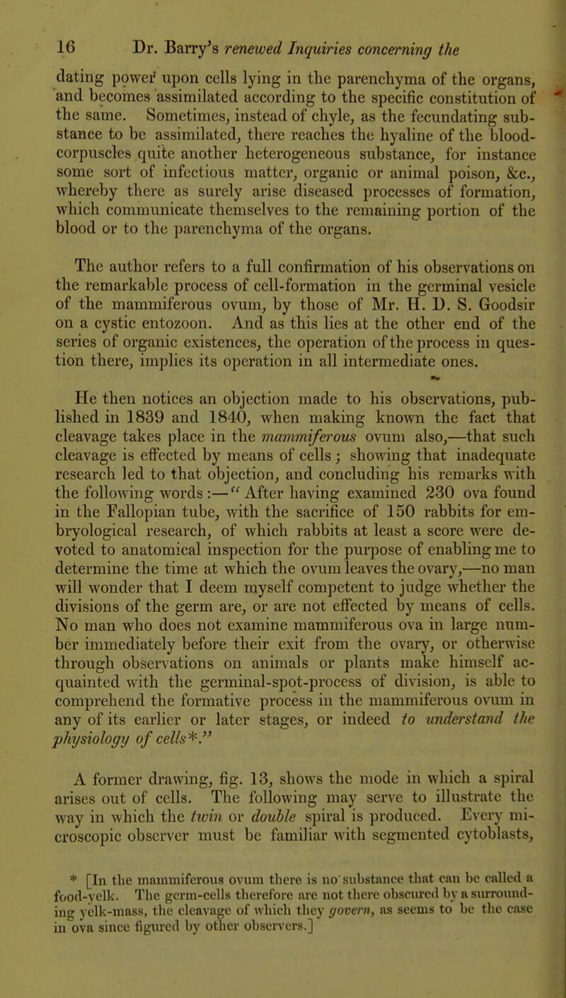 dating power upon cells lying in the parenchyma of the organs, and becomes assimilated according to the specific constitution of the same. Sometimes, instead of chyle, as the fecundating sub- stance to be assimilated, there reaches the hyaline of the blood- corpuscles quite another heterogeneous substance, for instance some sort of infectious matter, organic or animal poison, &c., whereby there as surely arise diseased processes of formation, which communicate themselves to the remaining portion of the blood or to the parenchyma of the organs. The author refers to a full confirmation of his observations on the remarkable process of cell-formation in the germinal vesicle of the mammiferous ovum, by those of Mr. H. 1). S. Goodsir on a cystic entozoon. And as this lies at the other end of the series of organic existences, the operation of the process in ques- tion there, implies its operation in all intermediate ones. He then notices an objection made to his obsei-vations, pub- lished in 1839 and 1840, when making known the fact that cleavage takes place in the mammiferous ovum also,—that such cleavage is elFected by means of cells ; showing that inadequate research led to that objection, and concluding his remarks with the following words :— After having examined 230 ova found in the Fallopian tube, with the sacrifice of 150 rabbits for em- biyological research, of which rabbits at least a score were de- voted to anatomical inspection for the purpose of enabling me to determine the time at which the ovum leaves the ovary,—no man will wonder that I deem myself competent to judge whether the divisions of the germ are, or are not eftected by means of cells. No man who does not examine mammiferous ova in large num- ber immediately before their exit from the ovary, or otherwise through observations on animals or plants make himself ac- quainted with the germinal-spot-process of division, is able to comprehend the formative process in the mammiferous ovum in any of its earlier or later stages, or indeed to understand the physiology of cells'^. A former drawing, fig. 13, shows the mode in which a spiral arises out of cells. The following may serve to illustrate the way in which the twin or double spiral is produced. Every mi- croscopic observer must be familiar with segmented cytoblasts, * [In the mammiferous ovum there is no' substance that can be called a food-yelk. The germ-cells therefore are not there obscured by a siu'round- iug yelk-mass, the cleavage of which they govern, as seems to be the case in ova since figured by other observers.]