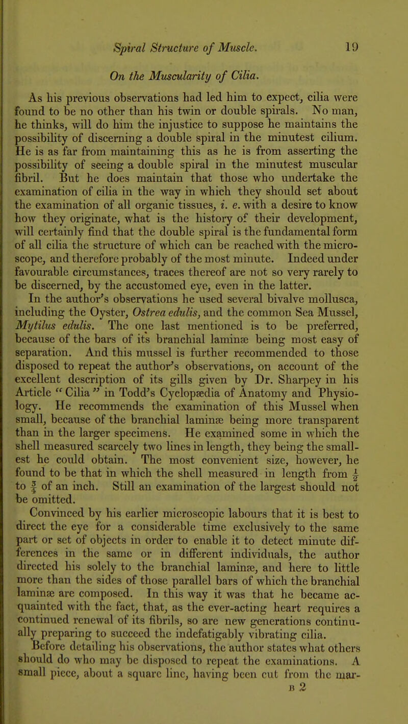 On the Muscularity of Cilia. As his previous observations had led him to expect, cilia were found to be no other than his twin or double spirals. No man, he thinks, will do him the injustice to suppose he maintains the possibihty of discerning a double spiral in the minutest cilium. He is as far from maintaining this as he is from asserting the possibility of seeing a double spii-al in the minutest muscular fibi-il. But he does maintain that those who undertake the examination of ciha in the way ia which they should set about the examination of all organic tissues, i. e. with a desire to know how they originate, what is the histoiy of their development, will certainly find that the double spiral is the fundamental form of all cilia the structure of which can be reached with the micro- scope, and therefore probably of the most minute. Indeed under favourable circumstances, traces thereof are not so very rarely to be discerned, by the accustomed eye, even in the latter. In the author's observations he used several bivalve mollusca, including the Oyster, Ostrea edulis, and the common Sea Mussel, Mytilus edulis. The one last mentioned is to be preferred, because of the bars of its branchial laminae being most easy of separation. And this mussel is fm-ther recommended to those disposed to repeat the author's observations, on account of the excellent description of its gills given by Dr. Shai-pey in his Article  Ciha  in Todd's Cyclopaedia of Anatomy and Physio- logy. He recommends the examination of this Mussel when small, because of the branchial laminae being more transparent than in the larger specimens. He examined some in which the shell measured scarcely two lines in length, they being the small- est he could obtain. The most convenient size, however, he found to be that in which the shell measured in length from A to I of an inch. StiU an examination of the largest should not be omitted. Convinced by his earlier microscopic labours that it is best to direct the eye for a considerable time exclusively to the same part or set of objects in order to enable it to detect minute dif- ferences in the same or in different individuals, the author directed his solely to the branchial laminae, and here to little more than the sides of those parallel bars of which the branchial laminae are composed. In this way it was that he became ac- quainted with the fact, that, as the ever-acting heart requires a continued renewal of its fibrils, so are new generations continu- ally preparing to succeed the indefatigably vibrating cilia. Before detailing his observations, the author states what others should do who may be disposed to repeat the examinations. A small piece, about a square line, having been cut from the mar- B 2