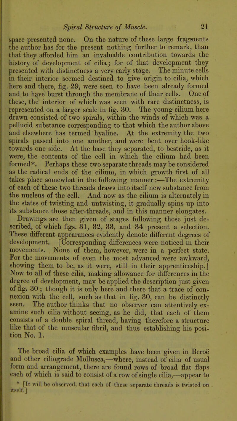 space presented none. On the nature of these large fragments the author has for the present nothing further to remark, than that they afforded him an invaluable contribution towards the histoiy of development of ciha; for of that development they presented with distinctness a very early stage. The minute cells in theu' interior seemed destined to give origin to ciha, which here and there, fig. 29, were seen to have been already formed and to have burst through the membrane of their cells. One of these, the interior of which was seen with rare distinctness, is represented on a larger scale in fig. 30. The young cilium here drawn consisted of two spirals, within the winds of which was a pellucid substance corresponding to that which the author above and elsewhere has termed hyaline. At the extremity the two spirals passed into one another, and were bent over hook-like towards one side. At the base they separated, to bestride, as it were, the contents of the cell in which the cilium had been formed*. Perhaps these two separate thi'eads may be considered as the I'adical ends of the cilium, in which growth fii-st of all takes place somewhat in the following manner:—The extremity of each of these two threads draws into itself new substance from the nucleus of the cell. And now as the ciUum is alternately in the states of twisting and untwisting, it gi-adually spins up into its substance those after-threads, and in this manner elongates. Drawings are then given of stages following those just de- scribed, of which figs. 31, 32, 33, and 34 present a selection. These different appearances evidently denote different degrees of development. [CoiTcsponding differences were noticed in theii- movements. None of them, however, were in a perfect state. For the movements of even the most advanced were awkward, showing them to be, as it were, still in their apprenticeship.] Now to all of these cilia, making allowance for differences in the degree of development, may be applied the description just given of fig. 30; though it is only here and there that a trace of con- nexion with the cell, such as that in fig. 30, can be distinctly seen. The author thinks that no observer can attentively ex- amine such cilia without seeing, as he did, that each of them consists of a double spiral thread, having therefore a structure like that of the musciilar fibril, and thus estabhshing his posi- tion No. 1. The broad cilia of which examples have been given in Beroe and other ciliograde Mollusca,—where, instead of cilia of usual form and arrangement, there are found rows of broad flat flaps each of which is said to consist of a row of single ciha,—appear to * \U will be observed, that each of these separate threads is twisted on itself.]