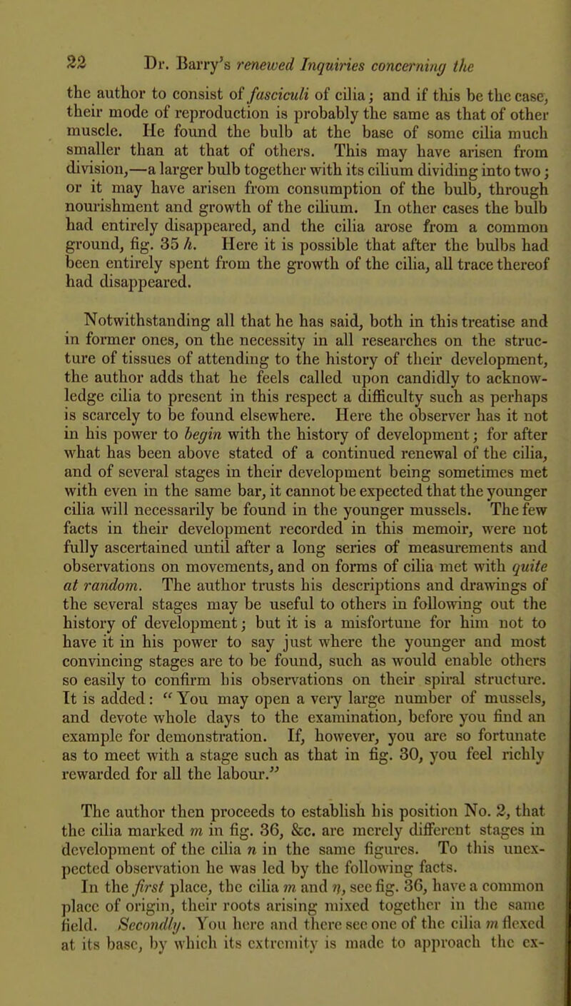 the author to consist of fasciculi of cilia; and if this be the case, their mode of reproduction is probably the same as that of other muscle. He found the bulb at the base of some cilia much smaller than at that of others. This may have arisen from division^—a larger bulb together with its ciUum dividing into two; or it may have arisen from consumption of the bulb, through nouiishment and growth of the cilium. In other cases the bulb had entirely disappeared, and the cilia arose from a common ground, fig. 35 h. Here it is possible that after the bulbs had been entirely spent from the growth of the cilia, all trace thereof had disappeared. Notwithstanding all that he has said, both in this treatise and in former ones, on the necessity in all researches on the struc- ture of tissues of attending to the history of their development, the author adds that he feels called upon candidly to acknow- ledge cilia to present in this respect a difficulty such as perhaps is scarcely to be found elsewhere. Here the observer has it not in his power to begin with the history of development; for after what has been above stated of a continued renewal of the cilia, and of several stages in their development being sometimes met with even in the same bar, it cannot be expected that the younger cilia will necessarily be found in the younger mussels. The few facts in their development recorded in this memoir, were not fully ascertained until after a long series of measurements and observations on movements, and on forms of cilia met with quite at random. The author trusts his descriptions and drawings of the several stages may be useful to others in following out the history of development; but it is a misfortune for him not to have it in his power to say just where the younger and most convincing stages are to be found, such as would enable others so easily to confirm his observations on their spiral structure. It is added: You may open a veiy large number of mussels, and devote whole days to the examination, before you find an example for demonstration. If, however, you are so fortunate as to meet with a stage such as that in fig. 30, you feel richly rewarded for all the labour. The author then proceeds to establish his position No. 2, that the cilia marked m in fig. 36, &c. are merely different stages in development of the cilia n in the same figures. To this unex- pected observation he was led by the following facts. In the first place, the cilia m and n, sec fig. 36, have a common place of origin, their roots arising mixed together in the same field. Secondly. You here and there sec one of the cilia m flexed at its base, by which its extremity is made to approach the ex-