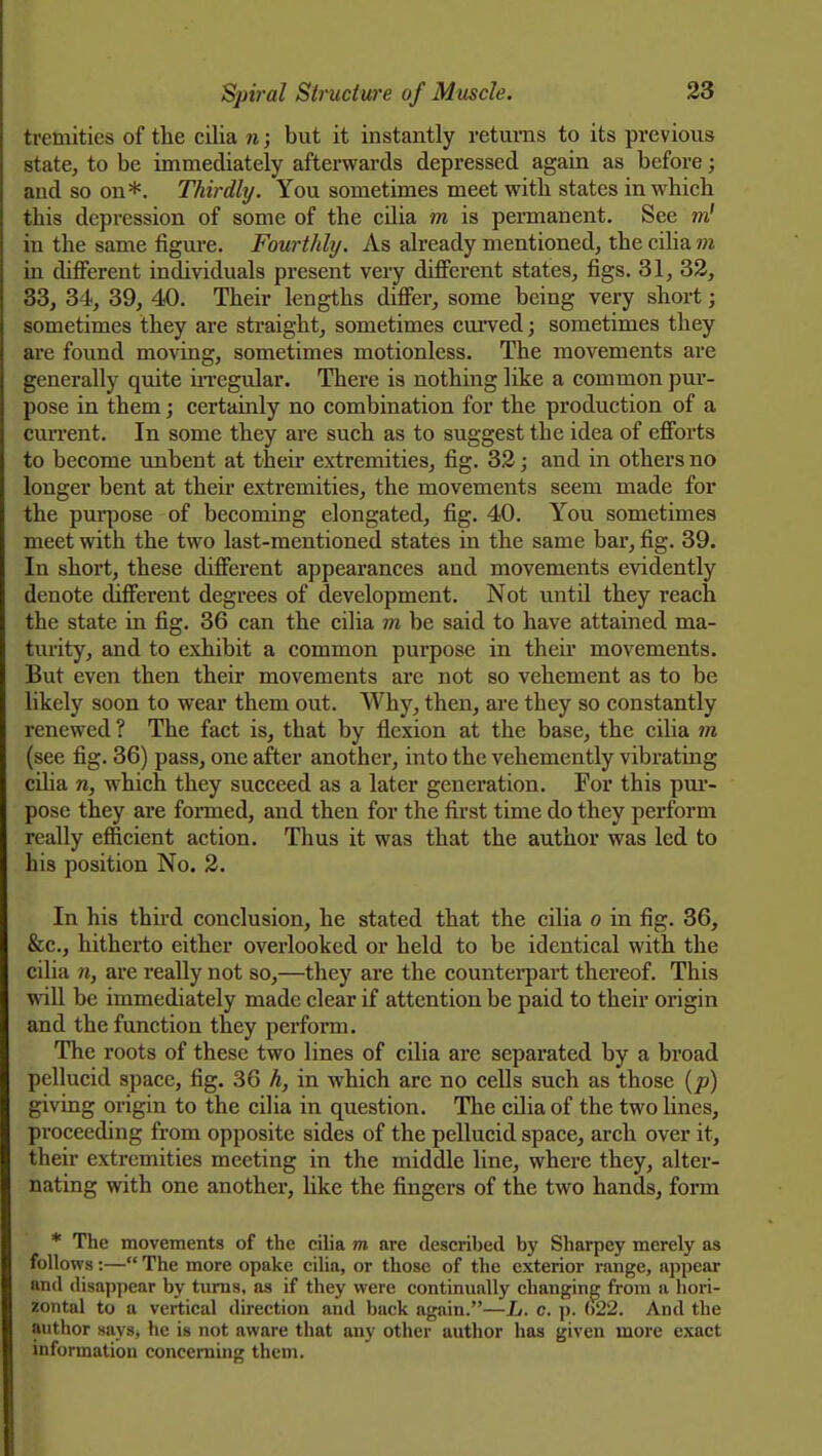 tremities of the cilia n; but it instantly returns to its previous state, to be immediately afterwards depressed again as before; and so on*. Thirdly. You sometimes meet with states in which this depression of some of the cilia m is permanent. See w! in the same figm*e. Fourthhj. As already mentioned, the cilia m in different individuals present very different states, figs. 31, 32, 33, 34, 39, 40. Their lengths differ, some being very short; sometimes they are straight, sometimes curved; sometimes they are found moving, sometimes motionless. The movements are generally quite iiTegular. There is nothing like a common pui-- pose in them; certainly no combination for the production of a cm-rent. In some they are such as to suggest the idea of efforts to become unbent at their extremities, fig. 33; and in others no longer bent at their extremities, the movements seem made for the pui-pose of becoming elongated, fig. 40. You sometimes meet with the two last-mentioned states in the same bar, fig. 39. In short, these different appearances and movements evidently denote different degrees of development. Not until they reach the state in fig. 36 can the cilia m be said to have attained ma- turity, and to exhibit a common purpose in their movements. But even then their movements are not so vehement as to be likely soon to wear them out. Why, then, are they so constantly renewed ? The fact is, that by flexion at the base, the cilia m (see fig. 36) pass, one after another, into the vehemently vibrating cilia n, which they succeed as a later generation. For this pm-- pose they are foi-med, and then for the first time do they perform really efficient action. Thus it was that the author was led to his position No. 2. In his third conclusion, he stated that the cilia o in fig. 36, &c., hitherto either overlooked or held to be identical with the cilia n, are really not so,—they are the countei-part thereof. This will be immediately made clear if attention be paid to their origin and the function they perform. The roots of these two lines of cilia are separated by a broad pellucid space, fig. 36 h, in which are no cells such as those [p) giving origin to the cilia in question. The cilia of the two Unes, proceeding from opposite sides of the pellucid space, arch over it, their extremities meeting in the middle line, where they, alter- nating with one another, like the fingers of the two hands, form * The movements of the cilia m are described by Sharpey merely as follows:— The more opake cilia, or those of the exterior range, appear and disappear by turns, as if they were continually changing from a hori- zontal to a vertical direction and back again.—L. c. p. ()22. And the author says, he is not aware that any other author has given more exact information concerning them.