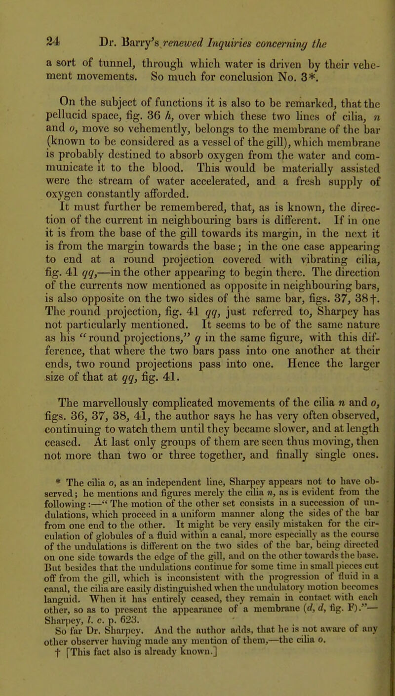 a sort of tunnel, through which water is di-iven by their vehe- ment movements. So much for conclusion No, 3*. On the subject of functions it is also to be remarked, that the pellucid space, fig. 36 h, over which these two lines of ciha, n and 0, move so vehemently, belongs to the membrane of the bar (known to be considered as a vessel of the gill), which membrane is probably destined to absorb oxygen from the water and com- municate it to the blood. This would be materially assisted were the stream of water accelerated, and a fresh supply of oxygen constantly afforded. It must further be remembered, that, as is known, the direc- tion of the current in neighbouring bars is different. If in one it is from the base of the gill towards its margin, in the next it is from the margin towards the base; in the one case appearing to end at a round projection covered with vibrating cilia, fig. 41 qq,—in the other appearing to begin there. The direction of the cuiTents now mentioned as opposite in neighbom-ing bars, is also opposite on the two sides of the same bar, figs. 37, 38 f. The round projection, fig. 41 qq, just refeiTed to, Sharpey has not particularly mentioned. It seems to be of the same nature as his  round projections, q in the same figure, with this dif- ference, that where the two bars pass into one another at their ends, two round projections pass into one. Hence the larger size of that at qq, fig. 41. The marvellously complicated movements of the cilia n and o, figs. 36, 37, 38, 41, the author says he has very often observed, continuing to watch them until they became slower, and at length ceased. At last only groups of them are seen thus mo^'ing, then not more than two or three together, and finally single ones. * The cilia o, as an independent line, Sharpey appears not to have ob- served ; he mentions and figures merely the cilia n, as is evident from the following:— The motion of the other set consists in a succession of un- dulations, which proceed in a uniform manner along the sides of the bar from one end to the other. It might be very easily mistaken for the cir- culation of globules of a fluid within a canal, more especially as the course of the undulations is different on the two sides of the bar, being directed on one side towards the edge of the gill, and on the other towards the base. But besides that the undulations continue for some time in small jiicces cut off from the gill, which is inconsistent with the progression of fluid in a canal, the cilia are easily distinguished when tlie undulatory motion becomes languid. When it has entirely ceased, they remain in contact with each other, so as to present the appearance of a membrane {d,d, fig. F).— Shnrjiey, /. c. p. 623. So far Dr. Sharpey. And the author adds, that he is not aware of any other obser\'er having made any mention of them,—the cilia o. t [This fact also is already known.]