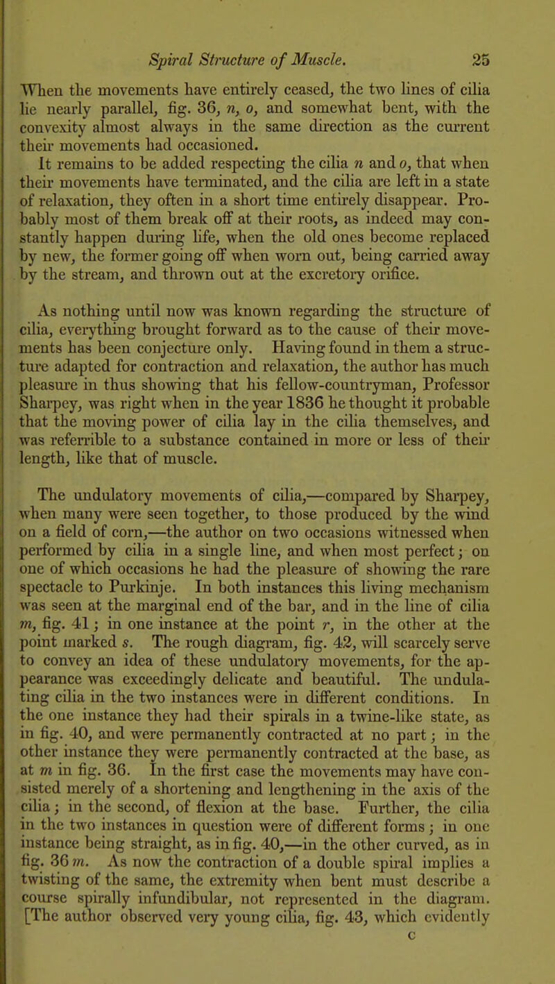 WTien the movements have entirely ceased^ the two lines of cilia lie nearly parallel, fig. 36, n, o, and somewhat bent, with the convexity almost always in the same direction as the current then* movements had occasioned. It remains to be added respecting the cilia n and o, that when their movements have tenninated, and the ciha are left in a state of relaxation, they often in a short time entii'ely disappear. Pro- bably most of them break off at their roots, as indeed may con- stantly happen duiing hfe, when the old ones become replaced by new, the former going off when worn out, being can'ied away by the stream, and thrown out at the excretoiy orifice. As nothing until now was known regarding the structui'e of cUia, eveiything brought forward as to the cause of their move- ments has been conjectm'e only. Having found in them a struc- ture adapted for contraction and relaxation, the author has much pleasm-e in thus showing that his fellow-countryman. Professor Shai-pey, was right when in the year 1836 he thought it probable that the moving power of cilia lay in the ciha themselves, and was referrible to a substance contained in more or less of their length, like that of muscle. The \mdulatory movements of cilia,—compared by Sharpey, when many were seen together, to those produced by the wind on a field of corn,—the author on two occasions witnessed when performed by cUia in a single line, and when most perfect j on one of which occasions he had the pleasure of showing the rare spectacle to Purkinje. In both instances this living mechanism was seen at the marginal end of the bar, and in the line of cilia m, fig. 41; in one instance at the point r, in the other at the point marked s. The rough diagram, fig. 43, will scarcely serve to convey an idea of these undulatoiy movements, for the ap- pearance was exceedingly delicate and beautiful. The undula- ting cilia in the two instances were in different conditions. In the one instance they had their spirals in a twine-like state, as in fig. 40, and were permanently contracted at no part; in the other instance they were permanently contracted at the base, as at m in fig. 36. In the first case the movements may have con- sisted merely of a shortening and lengthening in the axis of the cilia; in the second, of flexion at the base. Further, the cilia in the two instances in question were of different forms; in one instance being straight, as in fig. 40,—in the other curved, as in fig. 36 7ft. As now the contraction of a double spii-al implies a twisting of the same, the extremity when bent must describe a course spirally infundibular, not represented in the diagram. [The author observed veiy young ciha, fig. 43, which evidently