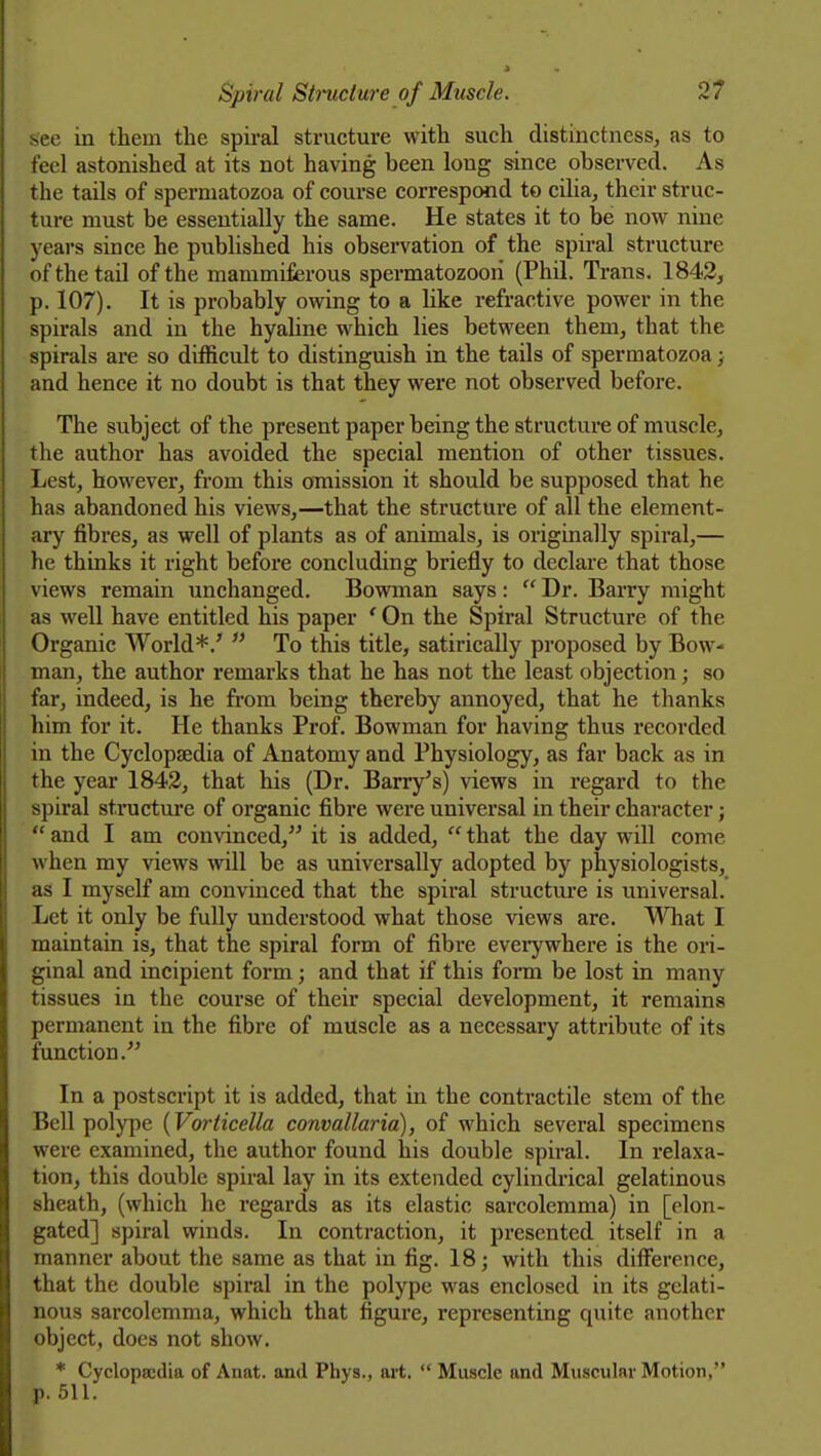 see in them the spii-al structure with such distinctness, as to feel astonished at its not having been long since observed. As the tails of spermatozoa of course correspond to cilia, their struc- ture must be essentially the same. He states it to be now nine years since he published his observation of the spiral structure of the tail of the mammiferous spermatozoon (Phil. Trans. 1842, p. 107). It is probably owing to a like refractive power in the spirals and in the hyaline which lies between them, that the spirals are so difficult to distinguish in the tails of spermatozoa; and hence it no doubt is that they were not observed before. The subject of the present paper being the structure of muscle, the author has avoided the special mention of other tissues. Lest, however, from this omission it should be supposed that he has abandoned his views,—that the structure of all the element- ary fibres, as well of plants as of animals, is originally spiral,— he thinks it right before concluding briefly to declare that those views remain unchanged. Bowman says :  Dr. Barry might as well have entitled his paper ' On the Spiral Structure of the Organic World*.'  To this title, satirically proposed by Bow- man, the author remarks that he has not the least objection; so far, indeed, is he from being thereby annoyed, that he thanks him for it. He thanks Prof. Bowman for having thus recorded in the Cyclopsedia of Anatomy and Physiology, as far back as in the year 1842, that his (Dr. Barry's) views in regard to the spiral structui'e of organic fibre were universal in their character;  and I am convinced, it is added,  that the day will come when my views will be as universally adopted by physiologists, as I myself am convinced that the spiral structm-e is universal. Let it only be fully understood what those views are. ^Tiat I maintain is, that the spiral form of fibre eveiywhere is the ori- ginal and incipient form; and that if this fonn be lost in many tissues in the course of their special development, it remains permanent in the fibre of muscle as a necessary attribute of its function. In a postscript it is added, that in the contractile stem of the Bell polype (Vorticella convallaria), of which several specimens were examined, the author found his double spiral. In relaxa- tion, this double spiral lay in its extended cylindrical gelatinous sheath, (which he regards as its elastic sarcolemma) in [elon- gated] spiral winds. In contraction, it presented itself in a manner about the same as that in fig. 18; with this difference, that the double spiral in the polype was enclosed in its gelati- nous sarcolemma, which that figure, representing quite another object, docs not show. * Cyclopaedia of Anat. and Phys., ait.  Muscle and Muscular Motion, p. 511.