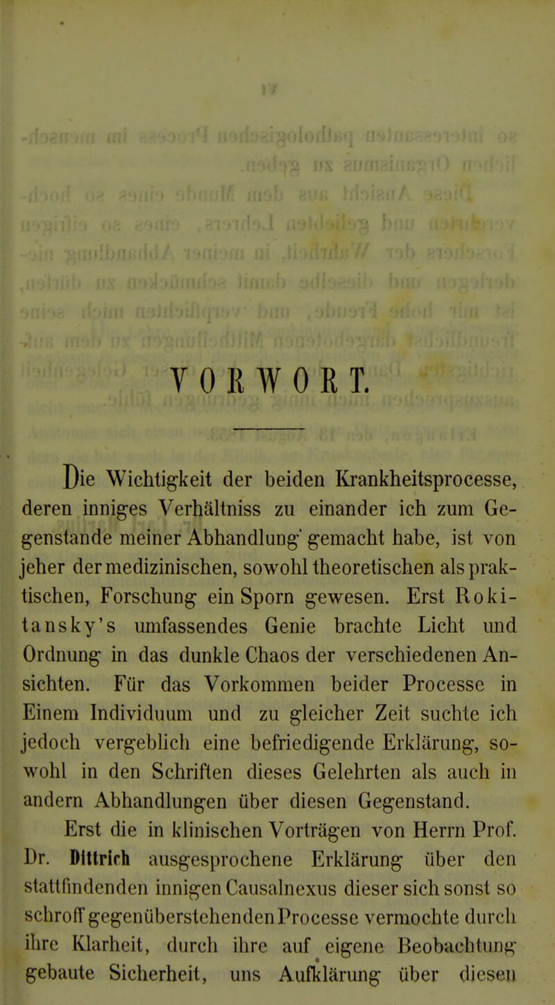 VORWORT. Die Wichtigkeit der beiden Krankheitsprocesse, deren inniges Verhältniss zu einander ich zum Ge- genstande meiner Abhandlung' gemacht habe, ist von jeher der medizinischen, sowohl theoretischen als prak- tischen, Forschung ein Sporn gewesen. Erst Roki- tansky's umfassendes Genie brachte Licht und Ordnung in das dunkle Chaos der verschiedenen An- sichten. Für das Vorkommen beider Processe in Einem Individuom und zu gleicher Zeit suchte ich jedoch vergebhch eine befriedigende Erklärung, so- wohl in den Schriften dieses Gelehrten als auch in andern Abhandlungen über diesen Gegenstand. Erst die in klinischen Vorträgen von Herrn Prof. Dr. Dittrich ausgesprochene Erklärung über den stattfindenden innigen Causalnexus dieser sich sonst so schrolT gegenüberstehenden Processe vermochte durch ihre Klarheit, durch ihre auf eigene Beobachtung gebaute Sicherheit, uns Aufklärung über diesen