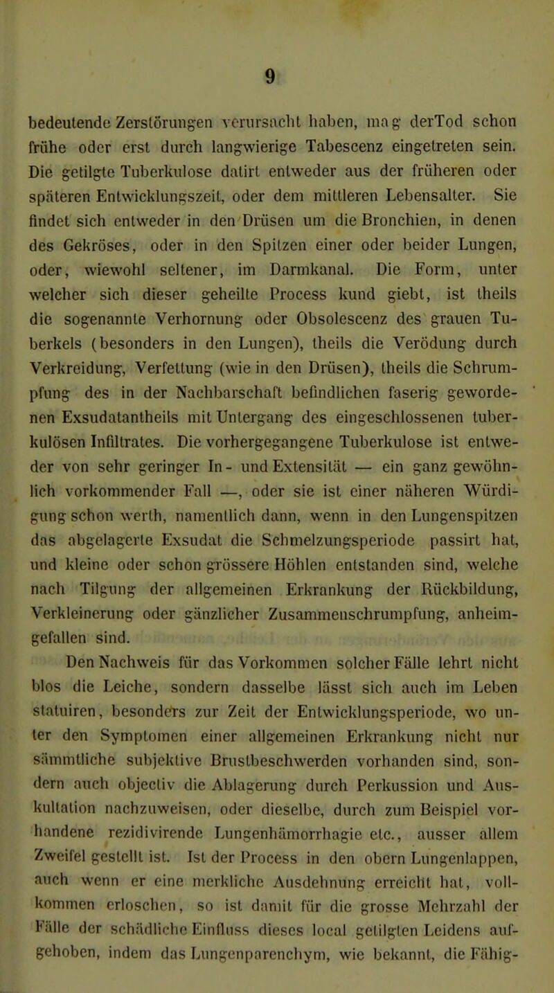 bedeutende Zerstörungen vcrursaclil haben, mag- derTod schon frühe oder erst durch langwierige Tabescenz eingetreten sein. Die getilgte Tuberkulose dalirl entweder aus der früheren oder späteren Entwicklungszeit, oder dem mittleren Lebensalter. Sie findet sich entweder in den Drüsen um die Bronchien, in denen des Gekröses, oder in den Spitzen einer oder beider Lungen, oder, wiewohl seltener, im Darmkanal. Die Form, unter welcher sich dieser geheilte Process kund giebt, ist theils die sogenannte Verhornung oder Obsolescenz des grauen Tu- berkels (besonders in den Lungen), theils die Verödung durch Verkreidung, Verfettung (wie in den Drüsen), theils die Schnmi- pfung des in der Nachbarschaft befindlichen faserig geworde- nen Exsudatanlheils mit Untergang des eingeschlossenen tuber- kulösen Infiltrates. Die vorhergegangene Tuberkulose ist entwe- der von sehr geringer In- und Extensität — ein ganz gewöhn- lich vorkommender Fall —, oder sie ist einer näheren Würdi- gung schon werth, namentlich dann, wenn in den Lungenspitzen das abgelagerte Exsudat die Schmelzungsperiode passirt hat, und kleine oder schon grössere Höhlen entstanden sind, welche nach Tilgimg der allgemeinen Erkrankung der Rückbildung, Verkleinerung oder gänzlicher Zusammenschrumpfung, anheim- gefallen sind. Den Nachweis für das Vorkommen solcher Fälle lehrt nicht blos die Leiche, sondern dasselbe lässt sich auch im Leben slatuiren, besonders zur Zeit der Entwicklungsperiode, wo un- ter den Symptomen einer allgemeinen Erkrankung nicht nur sämmtiiche subjektive Brustbeschwerden vorhanden sind, son- dern auch objectiv die Ablagenmg durch Perkussion und Aus- kultation nachzuweisen, oder dieselbe, durch zum Beispiel vor- handene rezidivirende Lungenhämorrhagie etc., ausser allem Zweifel gestellt ist. Ist der Process in den obern Lungenlappen, auch wenn er eine merkliche Ausdehnung erreicht hat, voll- kommen erloschen, so ist damit für die grosse Mehrzahl der Fälle der schädliche Einfluss dieses local getilgten Leidens auf- gehoben, indem das Lungenparenchym, wie bekannt, die Fähig-