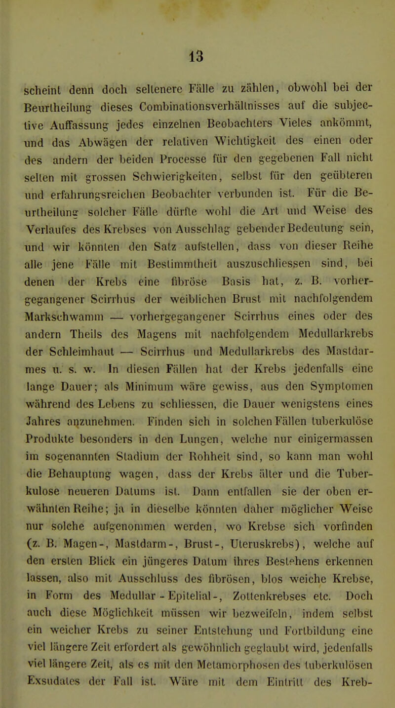 scheint denn doch sellenere Fälle zu zählen, obwohl bei der Beurlheilung dieses Combinationsverhällnisses auf die subjec- live Auffassung jedes einzelnen Beobachlers Vieles ankömmt, und das Abwägen der relativen Wichtigkeit des einen oder des andern der beiden Processe für den gegebenen Fall nicht seilen mit grossen Schwierigkeilen, selbst für den geübleren und erfahrungsreichen Beobachter verbunden ist. Für die Be- urlheilun? solcher Fälle dürlle wohl die Art luid Weise des Verlaufes des Krebses von Ausschlag gebender Bedeutung sein, und wir könnten den Satz aufstellen, dass von dieser Reihe alle jene P'älle mit Bestimmtheit auszuschliessen sind, bei denen der Krebs eine fibröse Basis hat, z. B. vorher- gegangener Scirrhus der weiblichen Brust mit nachfolgendem Markschwamm — vorhergegangener Scirrhus eines oder des andern Theils des Magens mit nachfolgendem Medullarkrebs der Schleimhaut — Scirrhus und Medullarkrebs des Mastdar- mes u. s. w. In diesen Fällen hat der Krebs jedenfalls eine lange Dauer; als Minimum wäre gewiss, aus den Symptomen während des Lebens zu schliessen, die Dauer wenigstens eines Jahres anzunehmen. Finden sich in solchen Fällen tuberkulöse Produkte besonders in den Lungen, welche nur einigermassen im sogenannten Stadium der Rohheit sind, so kann man wohl die Behauptung wagen, dass der Krebs älter und die Tuber- kulose neueren Dalums ist. Dann entfallen sie der oben er- wähnten Reihe; ja in dieselbe könnten daher möglicher Weise nur solche aufgenommen werden, wo Krebse sich vorfinden (z. B. Magen-, Mastdarm-, Brust-, Uteruskrebs), welche auf den ersten Blick ein jüngeres Datum ihres Bestehens erkennen lassen, also mit Ausschluss des fibrösen, blos weiche Krebse, in Form des Medullär - Epilelial-, Zoltenkrebses etc. Doch auch diese Möglichkeit müssen wir bezweifeln, indem selbst ein weicher Krebs zu seiner Entstehung und Forlbildung eine viel längere Zeit erfordert als gewöhnlich geglaubt wird, jedenfalls viel längere Zeit, als es mit den Metamorphosen des tuberkulösen Exsudates der Fall ist. Wäre mit dem Einlrill des Kreb-