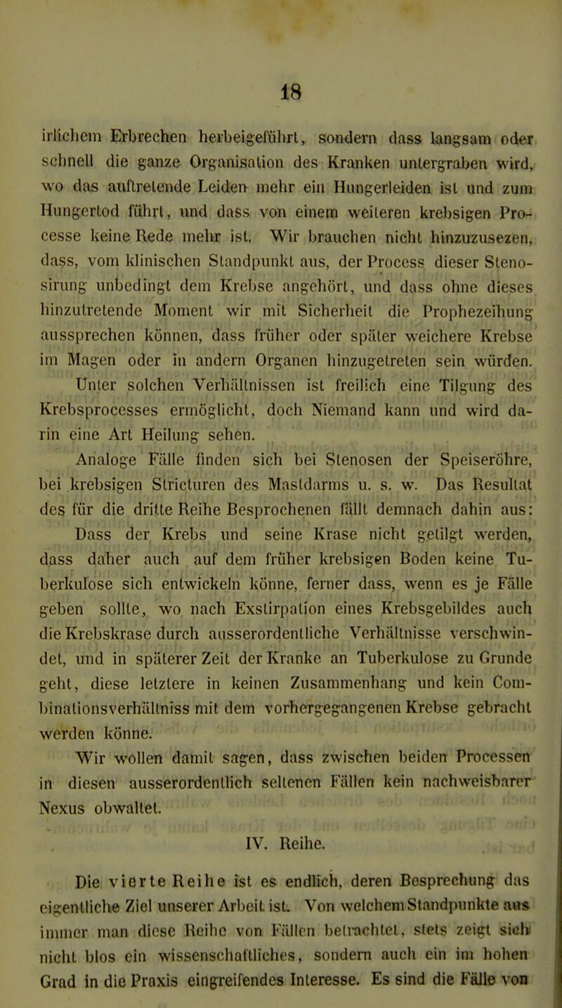 irlicliem Erbrechen herbeigeführt, sondern dass langsam oder schnell die ganze Organisation des Kranken untergraben wird, wo das auftretende Leiden mehr ein Hungerleiden ist und zum Hungertod führt, und dass von einem weiteren krebsigen Pro- cesse keine Bede melir ist. Wir brauchen nicht hinzuzusezen, dass, vom klinischen Standpunkt aus, der Process dieser Steno- sirung unbedingt dem Krebse angehört, und dass ohne dieses hinzutretende Moment wir mit Sicherlieit die Prophezeihung aussprechen können, dass früher oder später weichere Krebse im Magen oder in andern Organen hinzugetreten sein würden. Unter solchen Verhältnissen ist freilich eine Tilgung des Krebsprocesses ermöglicht, doch Niemand kann und wird da- rin eine Art Heilung sehen. Analoge Fälle finden sich bei Stenosen der Speiseröhre, bei krebsigen Stricturen des Mastdarms u. s. w. Das Resultat des für die dritte Reihe Besprochenen lallt demnach dahin aus: Dass der Krebs und seine Krase nicht getilgt werden, dass daher auch auf dem früher krebsigen Boden keine Tu- berkulose sich entwickeln könne, ferner dass, wenn es je Fälle geben sollte, wo nach Exslirpation eines Krebsgebildes auch die Krebskrase durch ausserordentliche Verhältnisse verschwin- det, und in späterer Zeit der Kranke an Tuberkulose zu Grunde geht, diese letztere in keinen Zusammenhang und kein Com- binationsverhältniss mit dem vorhergegangenen Krebse gebracht werden könne. Wir wollen damit sagen, dass zwischen beiden Processen in diesen ausserordentlich seltenen Fällen kein nachweisbarer Nexus obwaltet. IV. Beihe. Die vierte Beihe ist es endlich, deren Besprechung: das eigentliche Ziel unserer Arbeit ist. Von welchem Standpunkte aws immer man diese Beihe von Füllen betrachtet, stets zei^l siöhi nicht blos ein wissenschaftliches, sondern auch ein im hohen Grad in die Praxis eingreifendes Interesse. Es sind die Fälle von