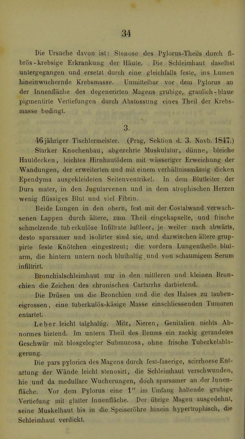 Die Ursache davon isl: Sleiiosc des Pylorus-Theils durch fi- brös-krebsige Erkrankung der Häule. Die Schleimhaut daselbst untergegangen und ersetzt durch eine gleichfalls feste, ins Lumen hineinwuchernde Krebsmasse. Unmittelbar vor dem Pylorus an der Innenlläclie des degenerirlen Magens grubige, graulich-blaue pigmentirte Verliefungen durch Abstossung eines Theil der Krebs- masse bedingt. 3. 46 jähriger Tischlermeister. (Prag, Sektion d. 3. Novb. 184T.) Starker Knochenbau, abgezehrte Muskulatur, dünne, bleiche Hautdecken, leichtes Hirnhaulödem mit wässeriger Erweichung der Wandungen, der erweiterten und mit einem verhällnissmässig dicken Ependyma ausgekleideten Seitenventrikel. In dem Blutleiter der Dura mater, in den Jugularvenen und in dem atrophischen Herzen wenig flüssiges Blut und viel Fibrin. Beide Lungen in den obern, fest mit der Costalwand verwach- senen Lappen durch ältere, zum Theil eingekapselte, und frische schmelzende tuberkulöse Infiltrate luftleer, je weiter nach abwärts, desto sparsamer und isolirter sind sie, und dazwischen ältere grup- pirle feste Knötchen eingestreut; die vordem Lungentheile blut- arm, die hintern untern noch bluthaltig und von schaumigem Serum infi.ltrirt. Bronchialschleimhaul niu: in den mittleren und kleinen Bron- chien die Zeichen des chronischen Carlarrhs darbietend. Die Drüsen um die Bronchien und die des Halses zu tauben- eigrossen, eine tuberkulös-käsige Masse einsciiliessenden Tumoren entartet. Leber leicht talghaltig. Milz, Nieren, GenitaUen nichts Ab- normes bietend. Im untern Theil des Ileums ein zackig gcrandetes Geschwür mit blosgclegtcr Submucosa, ohne frische Tuberkelabla- gerung. Die pars pylorica des Magens durch fest-faserige, scirrhoese Ent- artung der Wände leicht stenosirl, die Schleimhaut verschwunden, hie und da medulläre Wucherungen, doch sparsamer an der Innen- fläche. Vor dem Pylorus eine 1 im Umfang hallende grubige Verliefung mit glatter Innenfläche. Der übrige Magen ausgedehnt, seine Muskelhaul bis in die Speiseröhre hinein hypertrophisch, die Schleimhaut verdickt.