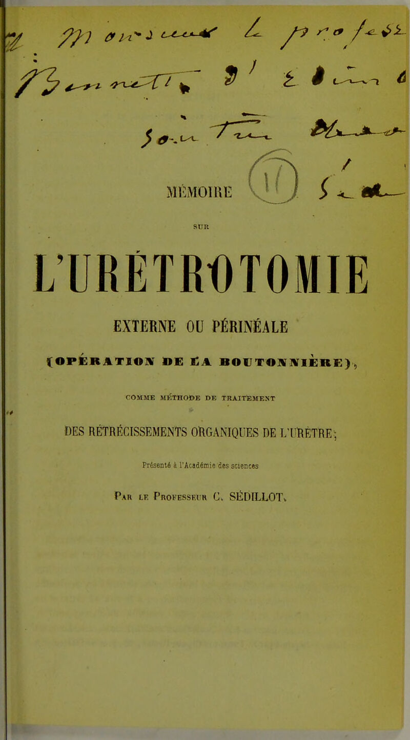 MEMOTHE SUR L'URETROTOMIE EXTERNE OU PÉRINEALE (OPÉRATIOIV £A BOlJTO]!ir]VlÈRE) , COMïIE METHODE DE TRAITtiMEST DES RÉTRÉCISSEMENTS ORGANIQUES DE L'I'RÈTRE ; Présenté à l'Acsdémie des sciences 11 Par le ProfessfAir C. SÉDILLOT»