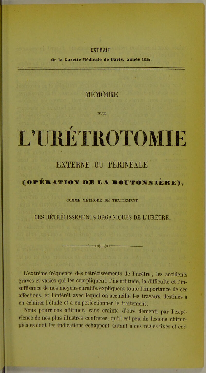EXTRAIT de la Gazette Médicale de Paris, année I85(i. MÉMOIRE SUB LTRÉÏROTOMIE EXTERNE OU PÉRINÉALE <OPÉRATIO]V DE I4A BOUTOWli IÈRE), COSIJIE MÉTHODE DE TRAITEMENT DES RÉTRÉCISSEMENTS ORGANIQUES DE L'URÈTRE. L'extrême fréquence des rétrécissements de l'urètre, les accidents graves et variés qui les compliquent, l'incertitude, la difficulté et l'in- suffisance de nos moyens curatifs, expliquent toute l'importance de ces affections, et l'intérêt avec lequel on accueille les travatix destinés à en éclairer l'étude et à en perfectionner le traitement. Nous pourrions affirmer, sans crainte d'être démenti par l'expé- rience de nos.plus illustres confrères, qu'il est peu de lésions cliinir- picalesdont les indications échappent autant à des règles fixes et cor-
