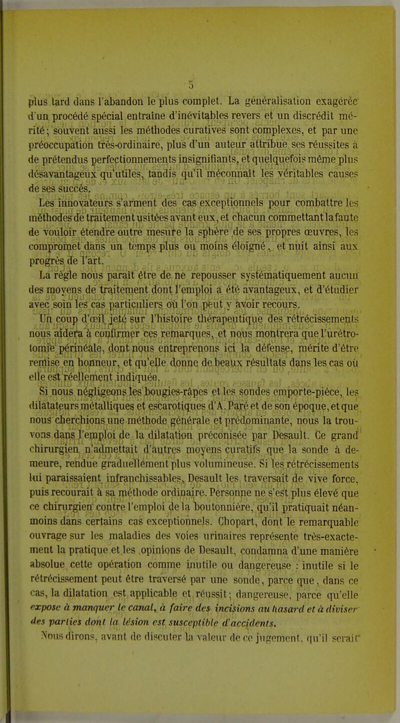 plus lard dans l'abandon le plus complet. La généralisation exagérée d'un procédé spécial entraine d'inévitables revers et un discrédit mé- rité ; souvent aussi les méthodes curatives sont complexes, et par une préoccupation très-ordinaire, plus d'un auteur attribue ses réussites à de prétendus perfectionnements insignifiants^ et quelquefois même plus désavantageux qii*utilés, tandis qu'irméconnaît les véritables causes de ses succès. Les innovateurs s'arment dès'cas exceptionnels pour combattre les méthodésdé traitement usitées avant eux, et chacun cpmrnettant lafaute de voùlpir étendre outré mesure ïa sphère dé ses propres œuvres, les compromet dahs.m temps pl^^ éloigné, et nuit ainsi aux progrès dé l'art.' La règle nous parait être de nè repousser systématiquement aucun des moyens,de traitement; ^nU'èmplm avantageux, et d'étudier avec soin lek cas particuliers où l'on peut y avoir recours. Un coup d^œil geté sur^ l'histoire thérapeutique des rétrécissements nous aidera à coufirmer ces remarques, et nous montrera que l'urétro- tomife'jp^rinéalo, dont DQus éiltrepfenons ici la défense, mérite d'être reïilîse en hoiineur' et qu'elle donne debeaux résultats dans les cas oii elle est réellement mdiquée. .. , . Si nous négligeons les bougiea-râpes el les sondes emporte-pièce, les dilatateurs métalliques et escarotiques d'A.Paré et de son époque, et que nous cherchions.une méthode générale et prédominante, nous la trou- vons dans l'emploi de la dilatation préconisée par Desaull. Ce grand chirurgien n'admettait d'autres moyens curatifs que la sonde à de- meure, rendue graduellement plus volumineuse. Si les rétrécissements lui paraissaient infranchissables, Desault les, traversait de vive force, puis recourait à sa méthode ordinaire. Personne ne s'est plus élevé que ce chirurgien contre l'emploi delà boutonnière, qu'il pratiquait néan- moins dans certains cas exceptionnels. Chopart, dont le remarquable ouvrage sur les maladies des voies urinaires représente très-exacte- ment la pratique et les opinions de Desault, condamna d'une manière absolue cette opération comme inutile ou dangereuse : inutile si le rétrécissement peut être traversé par une sonde, parce que, dans ce cas, la dilatation est applicable et réussit; dangereuse, parce qu'elle fxposc à manquer le canal, à faire dc& incisions au hasard et à diviser des parties dont ta lésion est susceptible d'accidents. -Nous dirons, avant de discuter la valeur de ce jiigomenl. qu'il serait'