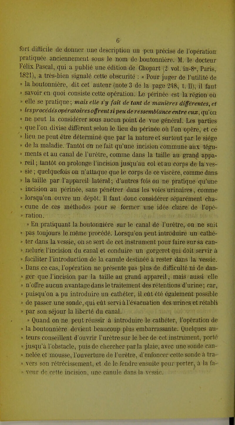 fort difficile de donner une description un peu précise de l'opération pratiquée anciennement sous le nom de boutonnière. M. le docteur Félix Pascal, qui a publié une édition de Ghopart (2 vol. in-8°, Paris, 1821), a très-bien signalé cette obscurité : « Pour juger de l'utilité de >' la boutonnière, dit cet auteur (note 3 de la page 248, t. U), il faut » savoir en quoi consiste cette opération. Le périnée est la région où » elle se pratique ; mais die s'y fait de tant de manières différentes, et « les procédés opératoires offrent si peu de ressemblance entre eux, qu'on « ne peut la considérer sous aucun point de vue général. Les parties » que l'on divise difl'ôrent selon le lieu du périnée où l'on opère, et ce » lieu ne peut être déterminé que par la nature et surtout par le siège » de la maladie. Tantôt on ne fait qu'une incision commune aux tégu- ments et au canal de l'urètre, comme dans la taille au grand appa- » reil ; tantôt on prolonge l'incision jusqu'au col et au corps de la ves- I) sie ; quelquefois on n'attaque que le corps de ce viscère, comme dans » la taille par l'appareil latéral; d'autres foison ne pratique qu'une » incision au périnée, sans pénétrer dans les voies urinaires, comme » lorsqu'on ouvre un dépôt. Il faut donc considérer séparément clia- » cune de ces méthodes pour se former une idée claire de l'opé- ration. » En pratiquant la boutonnière sur le canal de l'urètre, on ne suit » pas toujours le même procédé. Lorsqu'on peut introduire un cathé- » ter dans la vessie, on se sert de cet instrument pour faire sur sa can- » nelure l'incision du canal et conduire un gorgeret qui doit servir à » faciliter l'introduction de la canule destinée à rester dans la vessie. » Dans ce cas, l'opération ne présente pas plus de difficulté ni de dan- « gér que l'incision par la taille au grand appareil, mais aussi elle » n'offre aucun avantage dans le traitement des rétentions d'urine; car, puisqu'on a pu introduire un cathéter, il eût été également possible » de passer une sonde, qui eût servi à l'évacuation des urines et rétabli » par son séjour la liberté du canal. » Quand on ne peut réussir à introduire le cathéter, l'opérulion de » la boutonnière devient beaucoup plus embarrassante. Quelques au- » teurs conseillent d'ouvrir l'urètre sur le bec de cet instrument, porté » jusqu'à l'obstacle, puis de chercher parla plaie, avec une sonde can- » nelée et mousse, l'ouverture de l'urètre, d'enfoncer celte sonde à tra- I) vers son rétrécissement, et de le fendre ensuite pour porter^ à la fii- veur de celte incision, une canule dans h) vessie. : ■