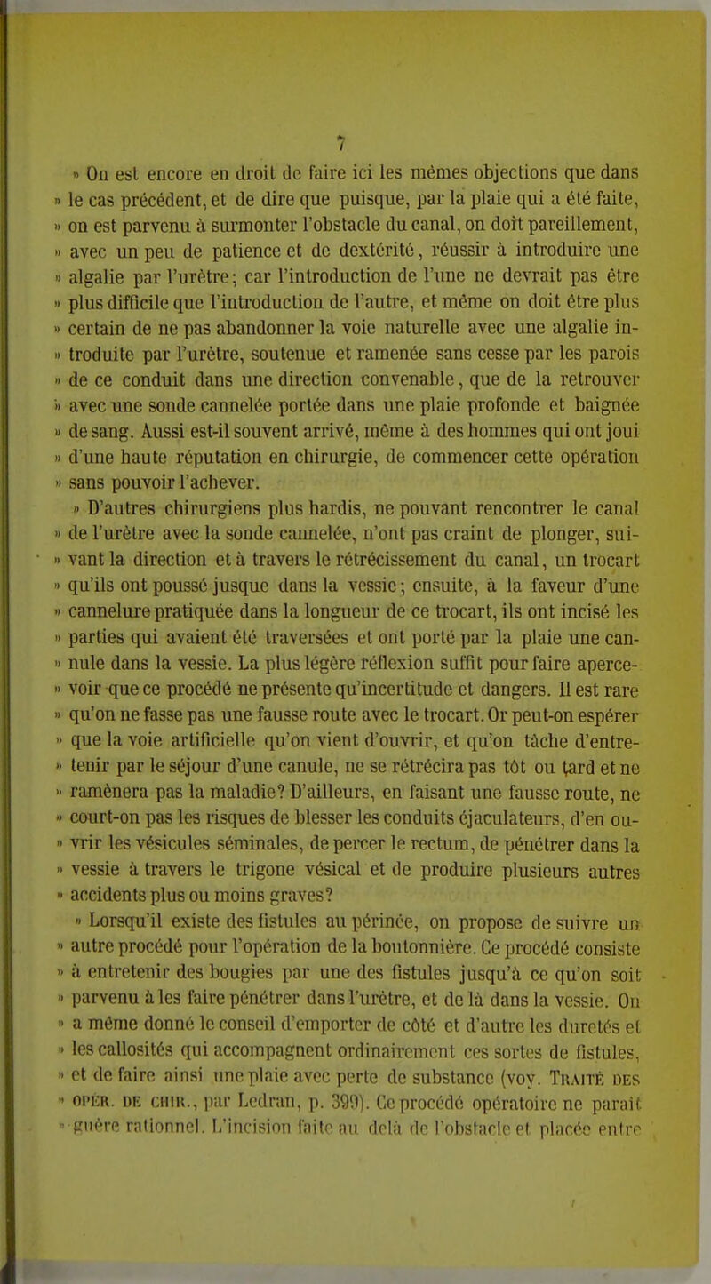 On est encore en droit de faire ici les mêmes objections que dans » le cas précédent, et de dire que puisque, par la plaie qui a été faite, •- on est parvenu à sui'monter l'obstacle du canal, on dort pareillement, » avec un peu de patience et de dextérité, réussir à introduire une ■) algalie par l'urètre; car l'introduction de l'une ne devrait pas être plus difficile que l'introduction de l'autre, et même on doit être plus » certain de ne pas abandonner la voie naturelle avec une algalie in- troduite par l'urètre, soutenue et ramenée sans cesse par les parois » de ce conduit dans une direction convenable, que de la retrouver » avec une sonde cannelée portée dans une plaie profonde et baignée de sang. Aussi est-il souvent arrivé, même à des hommes qui ont joui » d'une haute réputation en chirurgie, de commencer cette opération sans pouvoir l'achever. » D'autres chirurgiens plus hardis, ne pouvant rencontrer le canal » de l'urètre avec la sonde cannelée, n'ont pas craint de plonger, sui- vant la direction et à travers le rétrécissement du canal, un trocart > qu'ils ont poussé jusque dans la vessie -, ensuite, à la faveur d'une » cannelure pratiquée dans la longueur de ce trocart, ils ont incisé les parties qui avaient été traversées et ont porté par la plaie une can- •> nule dans la vessie. La plus légère réflexion suffit pour faire aperce- » voir que ce procédé ne présente qu'incertitude et dangers. Il est rare » qu'on ne fasse pas une fausse route avec le trocart. Or peut-on espérer que la voie artificielle qu'on vient d'ouvrir, et qu'on tâche d'entre- » tenir par le séjour d'une canule, ne se rétrécira pas tôt ou tard et ne ramènera pas la maladie? D'ailleurs, en faisant une fausse route, ne court-on pas les risques de blesser les conduits éjaculateurs, d'en ou- vrir les vésicules séminales, de percer le rectum, de pénétrer dans la vessie à travers le trigone vésical et de produire plusieurs autres accidents plus ou moins graves? « Lorsqu'il existe des fistules au périnée, on propose de suivre un autre procédé pour l'opération de la boutonnière. Ce procédé consiste à entretenir des bougies par une des fistules jusqu'à ce qu'on soit parvenu à les faire pénétrer dans l'urètre, et delà dans la vessie. On a même donné le conseil d'emporter de côté et d'autre les duretés et les callosités qui accompagnent ordinairement ces sortes de fistules, et de faire ainsi une plaie avec perte de substance (voy. Traité des - oi'ER. DE CHiu., par Lcdran, p. 39'.1). Ce procédé opératoire ne parait • frnère raljnnnol. I/incisinn Hiii,- drlii <lo l'obstacle et placée entro