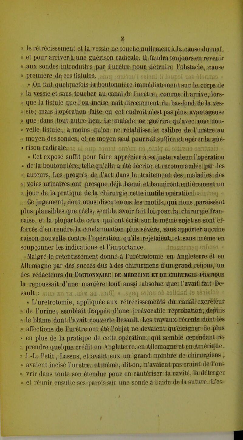» le rétrécissement el la vessie ue touchç,nulleni,ent à ,1a cause dq^^maf, » et pour arriver ù une guérison radicale, il faudra toujours en revenir » aux sondes introduites par l'urètre pour détruin; roU^cie,,^csuse » première de ces fistules. lu?; ^il'>iifîËj » On l'ait quelqujefoiii la l)Oulonuière immédiatement sur le Gori)S de » la vessie et sans toucher au camd de l'ui'èlre % comme il arrive, lors- » que la fistule que l'on incise naît directement du bas-fond de la ves- » sie; mais l'opération faite en cet endi'oit ft'.esl pas plus avantageuse » que dwiB , tp.ut auU;c liçfc le ^malade; ne. guérm qu'avec une nou- » velle fistule, à moins qu'on ne rétahlissc le; calibre de l'urètre au >» moyen des sondes, et;Qç> moyen seui pourrait «ufpr.e et opérerla gué- » rison radicale. . ; ' • n !■ • .;■: j ! ii i » Cet exposé suffit pour faire apprècierro sa: juste valeur l'opération » de la boutonnière, telle qu'elle a été décrite et recommaudée par les « auteurs. Les progrès d^ l'art dan8,le;,tEaitement des maladies des >' voies urinaires ont presque déjà, banni et banniront entièrement un » jour de la pratique de la chirurgie cette inutile opératiom ». Ce jugement, dont nous discuterons les motifs, qui ilaus paraissent plus plausibles que réelsy semble avoir fait loi pour ik .chirurgie fran- çaise, et la plupart de ceux qui ont écrit sur le même sujetHo sont ef- forcés d'en rendre la condamnation plus sévère, sans apporter aucime raison nouvelle contre l'opération qu'ils rejetaient, et sans, même en soupçonner les indications et l'importance. . ■mTOqjGibneT Malgré le retentissement donné à l'urétrotomie en Angleterce ét en Allemagne par des succès dus à des chirurgiens d'un grand renom, un des rédacteurs du Dictionnaire de médecine et de chirurgie pratique la repoussait d'une manière tout, ausfi «absolm que: l'a^aitiait Dc- sault ; •.■,K,> .l'i Td m .t:>j(I) .?;YKq onlon ùh selidiîri is çàiiBfo'^ >' L'urétrotomie, appliquée aux rétrécissemètits du, canàlpexcréteur « de l'urine, semblait frappée d'une irrévocable réprobation,depuis le blâme dont l'avait couverte Desault. Les travaux récents dont les » affections de l'urètre ont été l'objet ne deN'aient qu'éloigner de plus » en plus de la pratique de cette opération, qui Bemilè cependant re- » prendre quelque crédit en Angleterre, en Allemagne et en Amérique. » J.-L. Petit, Lassus, et avant eux un grand nombre de chirurgiens . » avaient incisé l'urètre, et même, dit-on, n'avaient pas craint de l'ou- « vrir dans toute son étendue pour en cautériser la cavité, la détergoc el réunir ensuite ses parois sur une sonde à Ifuirte-d© la suture. L'es-