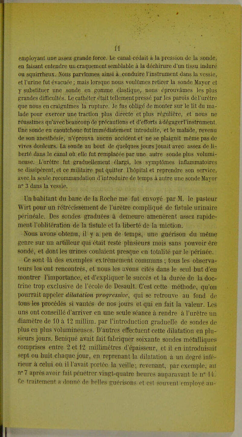 n employant une assez grande force. Le canal cédait à la pression de la sonde, en faisant eutendi-e un cracpiement semblable à la déchirure d'un tissu induré ou squirrheux. JVous parvînmes ainsi à conduire l'instrument dans la vessie, et l'urine fut évacuée ; mais lorsque nous voulûmes retirer la sonde Mayor et y substituer une sonde en gomme élastique, nous éprouvâmes les plus grandes difficultés. Le cathéter était tellement pressé par les parois del'urètre que nous en craignîmes la rupture. Je fus obligé démonter sur le lit du ma- lade pour exercer une traction plus directe et plus régulière, et nous ne réussîmes qu'avec beaucoup de précautions et d'efTorts àdégagerl'instrument. Une sonde en caoutchouc fut immédiatement introduite, et le malade, revenu de son anesthésie, n'éprouva aucun accident et ne se plaignit même pas de vives douleurs. La sonde au bout de quelques jours jouait avec assez de li- berté dans le canal où elle fut remplacée par une autre sonde plus volumi- neuse. L'urètre fut graduellement élargi, les symptômes inflammatoires se dissipèrent, et ce militaire put quitter l'hôpital et reprendre son service, avec la seule recommandation d'introduire de temps à autre une sonde Mayor n 3 dans la vessie. Un habitant du banc de la Roche me fut envoyé par M. le pasteur Wirt pour un rétrécissement de l'urètre compliqué de fistule urinaire périnéalc. Des sondes graduées à demeure amenèrent assez rapide- ment l'oblitération de la fistule et la liberté de la miction. Nous avons obtenu, il y a peu de temps, une guérison du même genre sur un artilleur qui était resté plusieurs mois sans pouvoir ère sondé, et dont les urines coulaient presque en totalité par le périnée. Ce sont là des exemples extrêmement communs ; tous les observa- teiu-s les ont rencontrés, et nous les avons cités dans le seul but d'en montrer l'importance, et d'expliquer le succès et la durée de la doc- trine trop exclusive de l'école de Desault. C'est cette méthode, qu'on pourrait appeler dilatation progressive, qui se retrouve au fond de tous les procédés si vautés de nos jours et qui en fait la valeur. Les uns ont conseillé d'arriver en une seule séance à rendre à l'urètre un diamètre de 10 à 12 millim. par l'introduction graduelle de sondes de plus en plus volumineuses. D'autres effectuent cette dilatation en plu- sieurs jours. Beniqué avait fait fabriquer soixante sondes métalliques comprises entre 2 et 12 millimètres d'épaisseur, et il en introduisait sept ou huit chaque jour, en reprenant la dilatation à mi degré infé- rieur à celui où il l'avait portée la veille; revenant, par exemple, au ri'7 après avoir fait pénétrer vingt-quatre heures auparavant le n \ \ '. Ce traitement a donné de belles guérison? ot est ?nuvoi)l cmnlovo au-