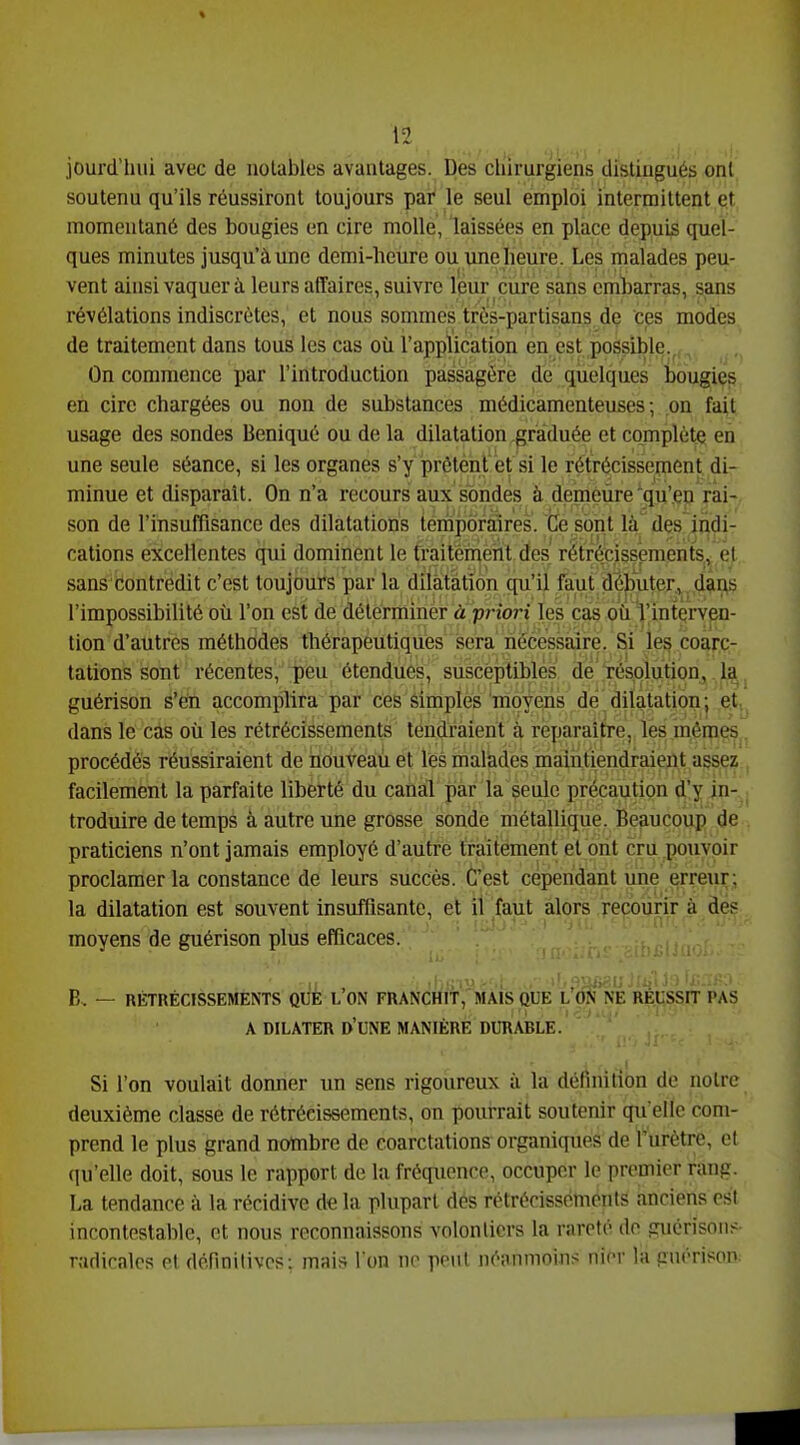 jourd'hui avec de notables avantages. Des chirurgiens distingués ont soutenu qu'ils réussiront toujours par le seul emploi intermittent et momentané des bougies en cire molle, laissées en place depuis quel- ques minutes jusqu'à une demi-heure ou une heure. Les malades peu- vent ainsi vaquera leurs affaires, suivre leur cure sans embarras, sans révélations indiscrètes, et nous sommes très-partisans de ces modes de traitement dans tous les cas où l'application en est possible., , On commence par l'introduction passagère de quelques bougies en cire chargées ou non de substances médicamenteuses; on fait usage des sondes Beniqué ou de la dilatation graduée et complète en une seule séance, si les organes s'y prêtent et si le rétrécisseuient di- minue et disparaît. On n'a recours aux sondes à demeùre^qu'en rai- son de l'insuffisance des dilatations temporaires. Ce sont là des indi- cations excellentes qui dominent le traitement des rétrécissements, et sans contredit c'est toujours par la diiâtàtîon qu'il faut dèbuter.v. dius l'impossibilité où l'on est de détérmmèr à'priori les cas où l'intçrven- tion d'autres méthodes thérapeutiques sera nécessaire. Si les coarc- tations sont récentes, peu étendues, susceptibles de résolution, la guérison s'en accomplira par ces simples moyens de dilatation ; et dans le cas où les rétrécissements tendraient à rèpwaîpre, les mêmes. procédés réussiraient de nouveau et lès malkdes maintiendraient assez facilement la parfaite liberté du canal par la seule précaution d'y in- troduire de temps à autre une grosse sonde métallique. Beaucoup de praticiens n'ont jamais employé d'autre traitement et ont cru pouvoir proclamer la constance de leurs succès. C'est cependant une erreur; la dilatation est souvent insuffisante, et il faut alors recourir à dés moyens de guérison plus efficaces. B. — RÉTRÉCISSEMENTS QUE L'ON FRANCHIT, MAIS QUE l'oIj'n'e REUSSIT PAS A DILATER d'UNE MANIÈRE DURABLE. Si l'on voulait donner un sens rigoureux à la définition de notre deuxième classe de rétrécissements, on pourrait soutenir quelle com- prend le plus grand nombre de coarctations organiques de Turètre, et qu'elle doit, sous le rapport de la fréquence, occuper le premier rang. La tendance à la récidive de la plupart des rétrécissements anciens csl incontestable, et nous reconnaissons volontiers la rareté do guérisoiis- radicales et définitives; mais l'on ne peut néaumoins; nier la guérison: