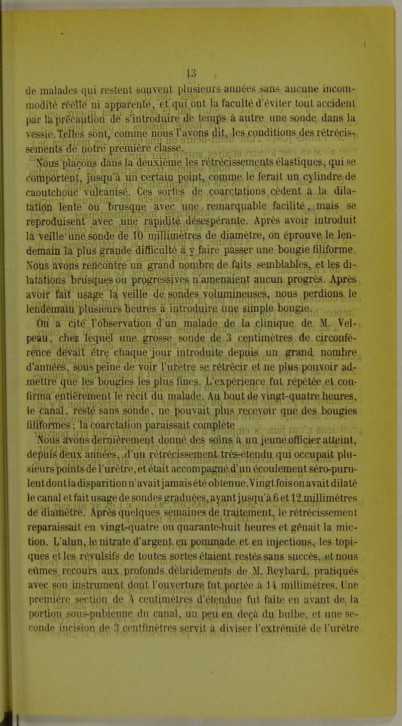 13 de malades qui restent squvei>t pliisieurs années sans aucune incom- modité réelle ni .ajpparçnfë/ét quf ont la faculté d'éviter tout accident par la préèâiitibn Qè's'introdi^ire^ temps à autre une sonde dans la vessie. Telles s6n(, cômmë'n^ semenls de iiotré première classe., Nous plaçôii^ dans la deiixième ,les retréc^^^ qui se comportent, jusqu'à un ceçtaij^ p^^^ le ferait un, cylindre de caoutchouc vulcanisé. Ces' sortes de coarctations cèdent à la dila- tation lente'ou 'brusque avec une remarquable facilité, , mais se reproduisent'avec .une rapidité désespérante. Après avoir introduit là ■yeflle'uiièson.de de fO niinimètres de diamètre, on éprouve le len- demain la plus grande difficulté a y faire passer une bougie filiforme. Nous avons rencontré un grand nombre de faits semblables, et les di- latations brusques ou progressives n'amenaient aucun progrès. Après avoir fkii usage là veille de sondes volumineuses, nous perdions le lendemain plusieurs beilres à introcjuire une simple bougie. dri a cité l'observation d'un rnalade de la clinique de M. Vel- peaii ; chez lequel une grosse sonde de 3 centimètres de circonfé- rence devait être chaque jour introduite depuis un grand nombre d''annéeè, sotispeiné de voir l'urètre se rétréicir et ne plus pouvoir ad- mettre que les bougies les plus fines. L'expérience fut répétée et con- firma entièrement le récit du malade. Au bout de vingt-quatre heures, le canal, resté sans sonde, ne pouvait plus recevoir que des bougies niiformés ; la coarctation paraissait complète Nbùs^îKrbùs dernièrement donné des soins à un jeune officier atteint, il depuis deux années, d'un rétrécissement très-étendu qui occupait plu- sieurs points de l'urètre, et était accompagné d'un écovdement séro-puru- lentdontladisparition n'avait jamaisétéoblenuc.Vingtfoisonavait dilaté |j le canal et fait usage de sondes graduées, ayant jusqu'à 6 et 12 millimètres de diartiétrè. Après quelques semaines de traitement, le rétrécissement reparaissait en vingt-quatre ou quarante-huit heures et gênait la mic- tion. L'alun, lenilx'ate d'argent en ponunade et en injections, les topi- ques et les révulsifs de toutes sortes étaient restés sans succès, et nous eûmes, recours aux profonds débridements de M. Reybard, pratiqués avec son instrument dont fouverture fut portée à 14 millimètres, llnt; première section de h centimètres d'étendue fut faite on avant de. la porlioii sous-pubienne du canal, un peu en deçà du bulbe, et une se- conde incision de 3 centnnètres sei^vit à diviser l'extrémité de l'urètre