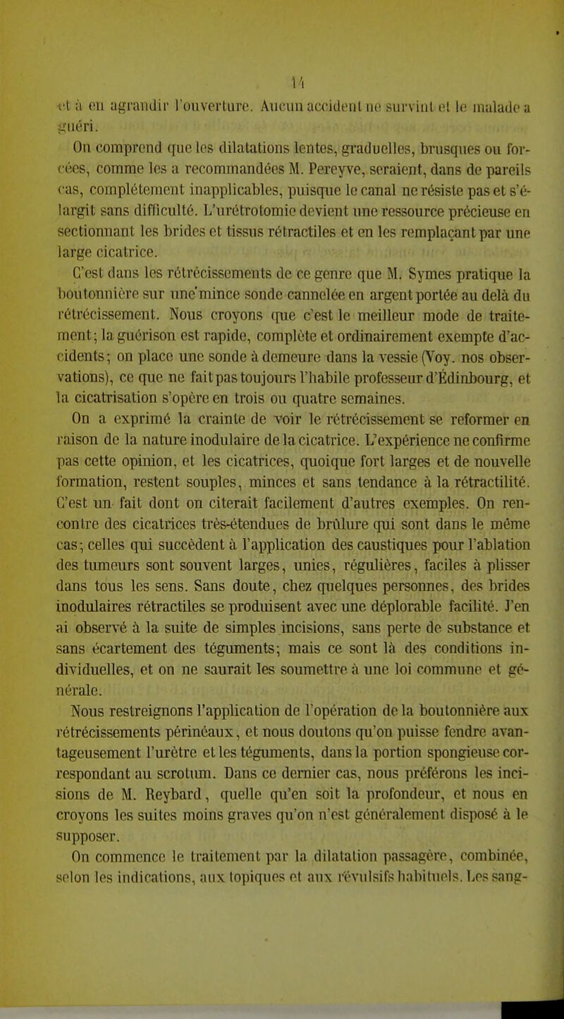 jîiiéri. On comprend que les dilatations lentes, graduelles, brusques ou for- cées, comme les a recommandées M. Pereyve, seraient, dans de pareils cas, complètement inapplicables, puisque le canal ne résiste pas et s'é- largit sans difflculté. L'urétrotomio devient une ressource précieuse en sectionnant les brides et tissus rétractiles et en les remplaçant par une large cicatrice. C'est dans les rétrécissements de ce genre que M. Symes pratique la boutonnière sur unc'mince sonde cannelée en argent portée au delà du rétrécissement. Nous croyons que c'est le meilleur mode de traite- ment; la guérison est rapide, complète et ordinairement exempte d'ac- cidents; on place une sonde à demeure dans la vessie (Voy. nos obser- vations), ce que ne fait pas toujours l'iiabile professeur d'Édinbourg, et la cicatrisation s'opère en trois ou quatre semaines. On a exprimé la crainte de voir le rétrécissement se reformer en raison de la nature inodulaire de la cicatrice. L'expérience ne confirme pas cette opinion, et les cicatrices, quoique fort larges et de nouvelle formation, restent souples, minces et sans tendance à la rétractilité. C'est un fait dont on citerait facilement d'autres exemples. On ren- contre des cicatrices très-étendues de brûlure qui sont dans le même cas; celles qui succèdent à l'application des caustiques pour l'ablation des tumeurs sont souvent larges, unies, régulières, faciles à plisser dans tous les sens. Sans doute, chez quelques personnes, des brides inodulaires rétractiles se produisent avec une déplorable facilité. J'en ai observé à la suite de simples incisions, sans perte do substance et sans écartement des téguments; mais ce sont là des conditions in- dividuelles, et on ne saurait les soumettre à une loi commune et gé- nérale. Nous restreignons l'application de l'opération de la boutonnière aux rétrécissements périnéaux, et nous doutons qu'on puisse fendre avan- tageusement l'urètre et les téguments, dans la portion spongieuse cor- respondant au scrotum. Dans ce dernier cas, nous préférons les inci- sions de M. Reybard, quelle qu'en soit la profondeur, et nous en croyons les suites moins graves qu'on n'est généralomont disposé à le supposer. On commence le traitement par la dilatation passagère, combinée, selon les indications, aux topiques et aux révulsifs li.abitupls. Les sang-