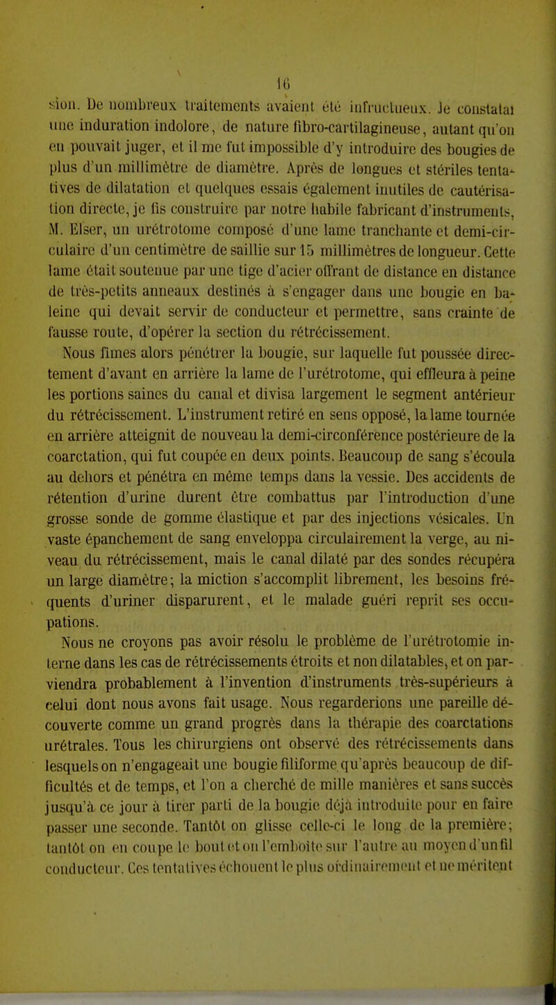 IG sion. De nombreux Iraitemenls iivàient olù iiirniclueiix. Je constatai uno induration indolore, de nature fibro-carlilagineuse, autant qu'on (!U pouvait juger, et il me fut impossible d'y introduire des bougies de plus d'un millimètre de diamètre. Après de longues ot stériles tenta- tives de dilatation et quelques essais également inutiles de cautérisa- lion directe, je fis construire par notre habile fabricant d'instruments. M. Elser, un urétrotome composé d'une lanio ti-ancliantc et demi-cir- culaire d'un centimètre de saillie sur 15 millimètres de longueur. Cette lame était soutenue par une tige d'acier offrant de distance en distance de très-petits anneaux destinés à s'engager dans une bougie en ba- leine qui devait servir de conducteur et permettre, sans crainte de fausse route, d'opérer la section du rétrécissement. Nous fîmes alors pénétrer la Ijougie, sur laquelle fut poussée direc- tement d'avant en arrière la lame de l'urétrotome, qui effleura à peine les portions saines du canal et divisa largement le segment antérieur du rétrécissement. L'instrument retiré en sens opposé, lalame tournée en arrière atteignit de nouveau la demi-circonférence postérieure de la coarctation, qui fut coupée en deux points. Beaucoup de sang s'écoula au dehors et pénétra en môme temps dans la vessie. Des accidents de rétention d'urine durent être combattus par l'introduction d'une grosse sonde de gomme élastique et par des injections vésicales. Un vaste épanchement de sang enveloppa circulairement la verge, au ni- veau du rétrécissement, mais le canal dilaté par des sondes récupéra un large diamètre; la miction s'accomplit librement, les besoins fré- quents d'uriner disparurent, et le malade guéri reprit ses occu- pations. Nous ne croyons pas avoir résolu le problème de l'urétrotomie in- terne dans les cas de rétrécissements étroits et non dilatables, et on par- viendra probablement à l'invention d'instruments très-supérieurs à celui dont nous avons fait usage. Nous regarderions une pareille dé- couverte comme un grand progrès dans la thérapie des coarctations urétrales. Tous les chirurgiens ont observé des rétrécissements dans lesquelson n'engageait une bougie filiforme qu'après beaucoup de dif- ficultés et de temps, et l'on a cherché de mille manières et sans succès jusqu'à ce jour à tirer parti de la bougie déjà introduite pour en faire passer une seconde. Tantôt on glisse celle-ci le long de la première; tantôt on en coupe le boutotonrcmbOitesur l'autre au moyen d'un fil couduclcur. Ces tentatives échouent lopins oi-dinairement et ne méritent